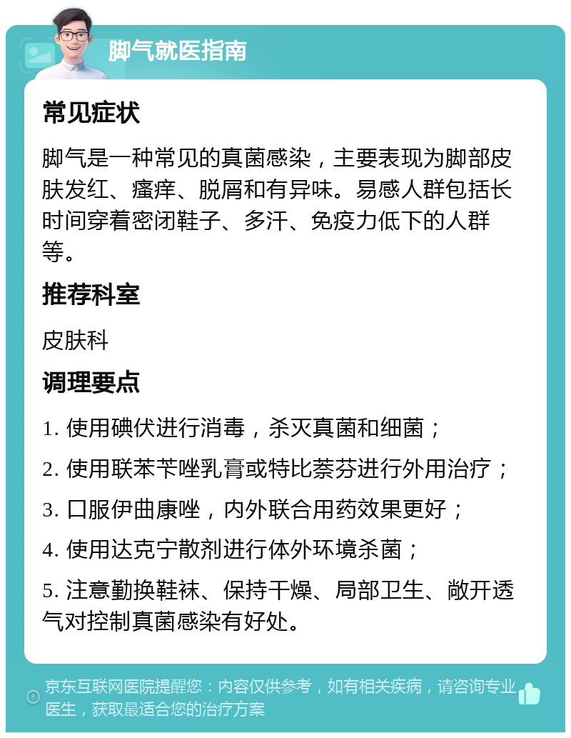 脚气就医指南 常见症状 脚气是一种常见的真菌感染，主要表现为脚部皮肤发红、瘙痒、脱屑和有异味。易感人群包括长时间穿着密闭鞋子、多汗、免疫力低下的人群等。 推荐科室 皮肤科 调理要点 1. 使用碘伏进行消毒，杀灭真菌和细菌； 2. 使用联苯苄唑乳膏或特比萘芬进行外用治疗； 3. 口服伊曲康唑，内外联合用药效果更好； 4. 使用达克宁散剂进行体外环境杀菌； 5. 注意勤换鞋袜、保持干燥、局部卫生、敞开透气对控制真菌感染有好处。