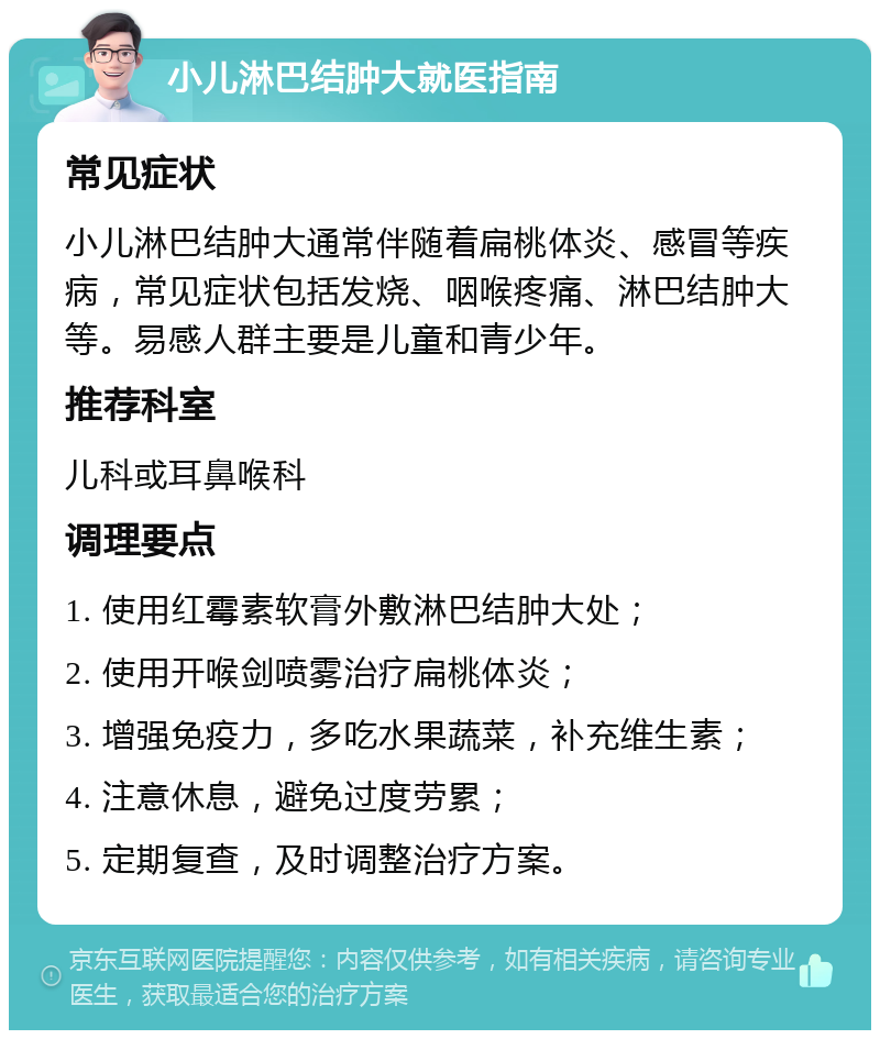 小儿淋巴结肿大就医指南 常见症状 小儿淋巴结肿大通常伴随着扁桃体炎、感冒等疾病，常见症状包括发烧、咽喉疼痛、淋巴结肿大等。易感人群主要是儿童和青少年。 推荐科室 儿科或耳鼻喉科 调理要点 1. 使用红霉素软膏外敷淋巴结肿大处； 2. 使用开喉剑喷雾治疗扁桃体炎； 3. 增强免疫力，多吃水果蔬菜，补充维生素； 4. 注意休息，避免过度劳累； 5. 定期复查，及时调整治疗方案。