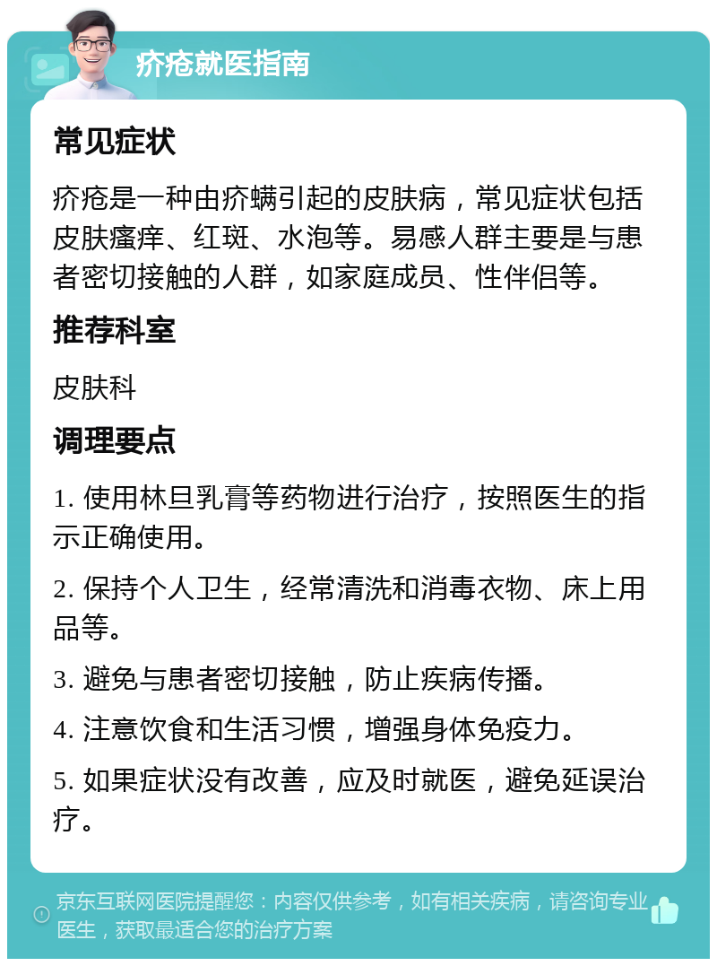 疥疮就医指南 常见症状 疥疮是一种由疥螨引起的皮肤病，常见症状包括皮肤瘙痒、红斑、水泡等。易感人群主要是与患者密切接触的人群，如家庭成员、性伴侣等。 推荐科室 皮肤科 调理要点 1. 使用林旦乳膏等药物进行治疗，按照医生的指示正确使用。 2. 保持个人卫生，经常清洗和消毒衣物、床上用品等。 3. 避免与患者密切接触，防止疾病传播。 4. 注意饮食和生活习惯，增强身体免疫力。 5. 如果症状没有改善，应及时就医，避免延误治疗。