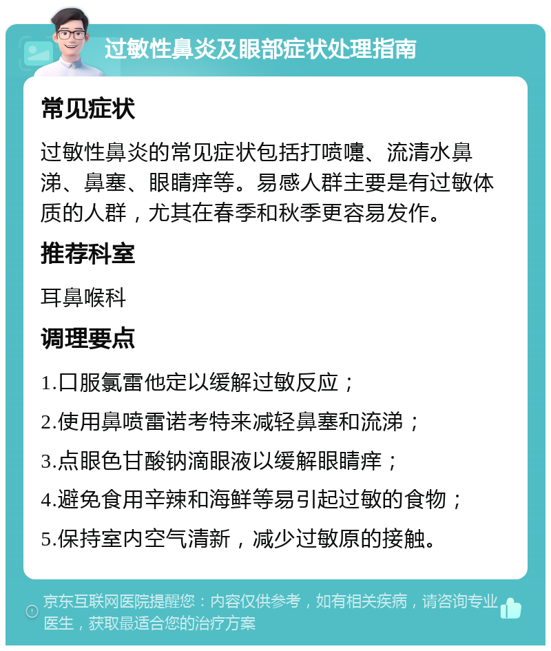 过敏性鼻炎及眼部症状处理指南 常见症状 过敏性鼻炎的常见症状包括打喷嚏、流清水鼻涕、鼻塞、眼睛痒等。易感人群主要是有过敏体质的人群，尤其在春季和秋季更容易发作。 推荐科室 耳鼻喉科 调理要点 1.口服氯雷他定以缓解过敏反应； 2.使用鼻喷雷诺考特来减轻鼻塞和流涕； 3.点眼色甘酸钠滴眼液以缓解眼睛痒； 4.避免食用辛辣和海鲜等易引起过敏的食物； 5.保持室内空气清新，减少过敏原的接触。