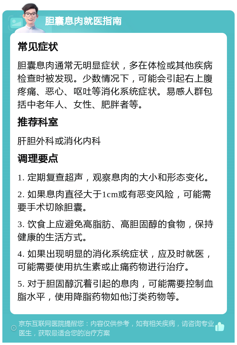 胆囊息肉就医指南 常见症状 胆囊息肉通常无明显症状，多在体检或其他疾病检查时被发现。少数情况下，可能会引起右上腹疼痛、恶心、呕吐等消化系统症状。易感人群包括中老年人、女性、肥胖者等。 推荐科室 肝胆外科或消化内科 调理要点 1. 定期复查超声，观察息肉的大小和形态变化。 2. 如果息肉直径大于1cm或有恶变风险，可能需要手术切除胆囊。 3. 饮食上应避免高脂肪、高胆固醇的食物，保持健康的生活方式。 4. 如果出现明显的消化系统症状，应及时就医，可能需要使用抗生素或止痛药物进行治疗。 5. 对于胆固醇沉着引起的息肉，可能需要控制血脂水平，使用降脂药物如他汀类药物等。