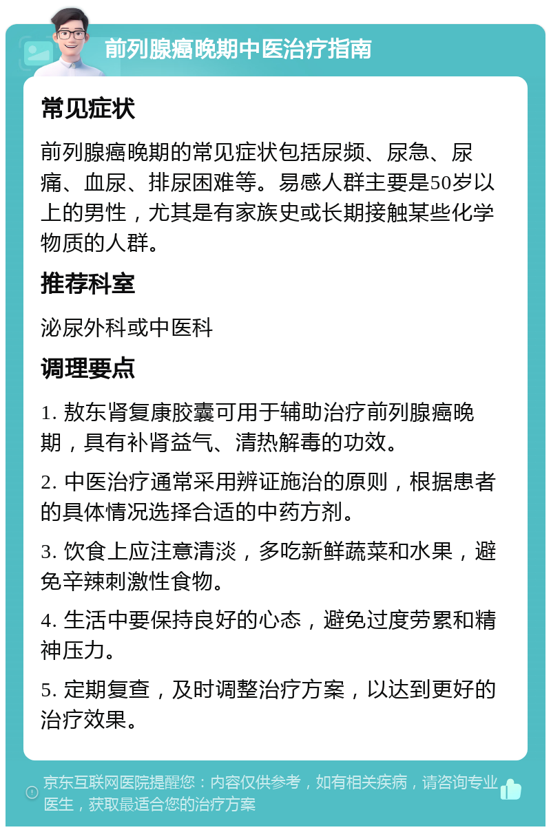 前列腺癌晚期中医治疗指南 常见症状 前列腺癌晚期的常见症状包括尿频、尿急、尿痛、血尿、排尿困难等。易感人群主要是50岁以上的男性，尤其是有家族史或长期接触某些化学物质的人群。 推荐科室 泌尿外科或中医科 调理要点 1. 敖东肾复康胶囊可用于辅助治疗前列腺癌晚期，具有补肾益气、清热解毒的功效。 2. 中医治疗通常采用辨证施治的原则，根据患者的具体情况选择合适的中药方剂。 3. 饮食上应注意清淡，多吃新鲜蔬菜和水果，避免辛辣刺激性食物。 4. 生活中要保持良好的心态，避免过度劳累和精神压力。 5. 定期复查，及时调整治疗方案，以达到更好的治疗效果。