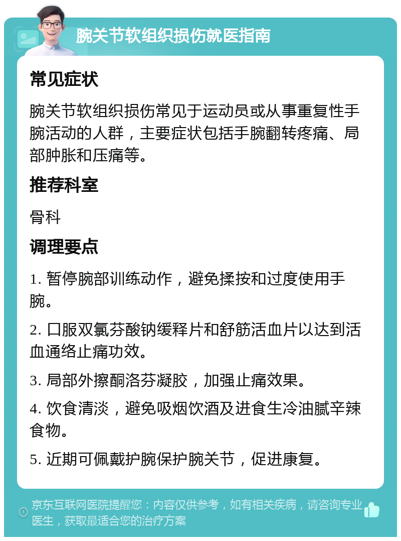 腕关节软组织损伤就医指南 常见症状 腕关节软组织损伤常见于运动员或从事重复性手腕活动的人群，主要症状包括手腕翻转疼痛、局部肿胀和压痛等。 推荐科室 骨科 调理要点 1. 暂停腕部训练动作，避免揉按和过度使用手腕。 2. 口服双氯芬酸钠缓释片和舒筋活血片以达到活血通络止痛功效。 3. 局部外擦酮洛芬凝胶，加强止痛效果。 4. 饮食清淡，避免吸烟饮酒及进食生冷油腻辛辣食物。 5. 近期可佩戴护腕保护腕关节，促进康复。