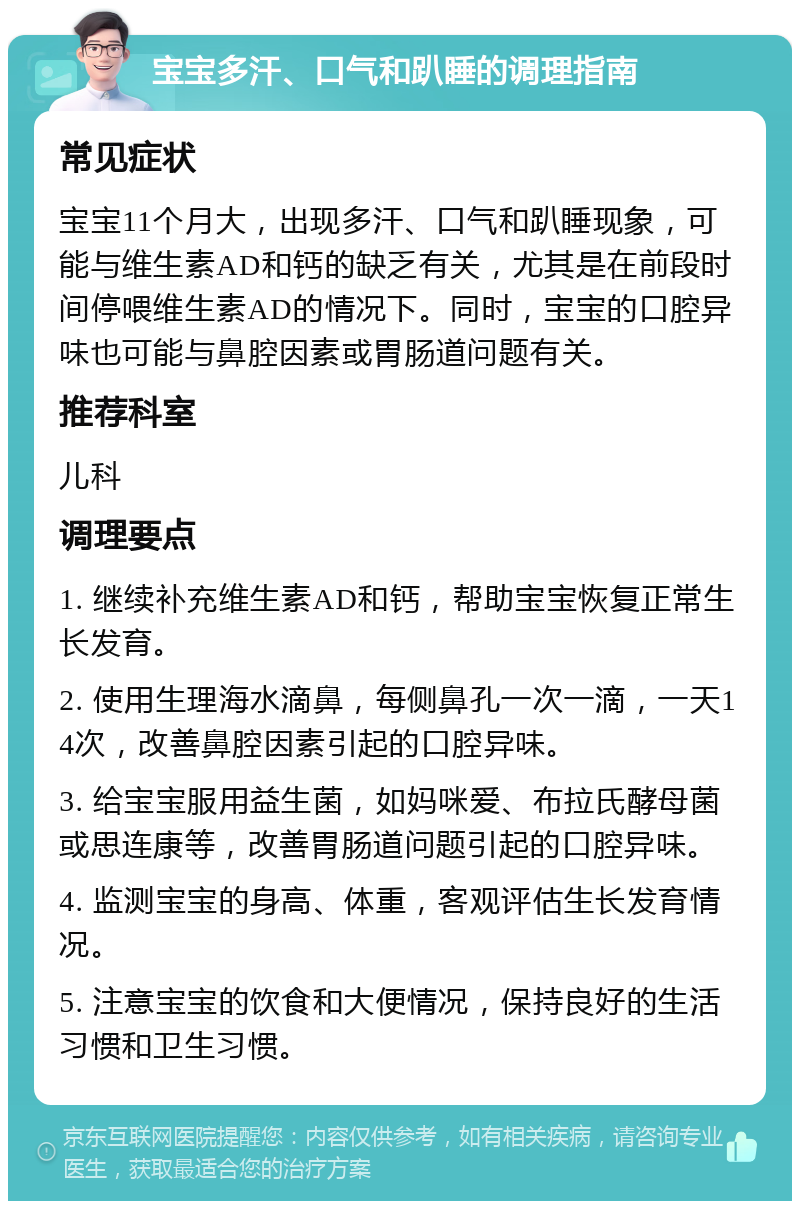 宝宝多汗、口气和趴睡的调理指南 常见症状 宝宝11个月大，出现多汗、口气和趴睡现象，可能与维生素AD和钙的缺乏有关，尤其是在前段时间停喂维生素AD的情况下。同时，宝宝的口腔异味也可能与鼻腔因素或胃肠道问题有关。 推荐科室 儿科 调理要点 1. 继续补充维生素AD和钙，帮助宝宝恢复正常生长发育。 2. 使用生理海水滴鼻，每侧鼻孔一次一滴，一天14次，改善鼻腔因素引起的口腔异味。 3. 给宝宝服用益生菌，如妈咪爱、布拉氏酵母菌或思连康等，改善胃肠道问题引起的口腔异味。 4. 监测宝宝的身高、体重，客观评估生长发育情况。 5. 注意宝宝的饮食和大便情况，保持良好的生活习惯和卫生习惯。