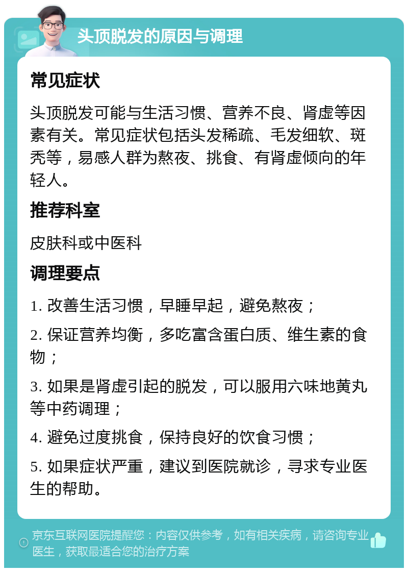 头顶脱发的原因与调理 常见症状 头顶脱发可能与生活习惯、营养不良、肾虚等因素有关。常见症状包括头发稀疏、毛发细软、斑秃等，易感人群为熬夜、挑食、有肾虚倾向的年轻人。 推荐科室 皮肤科或中医科 调理要点 1. 改善生活习惯，早睡早起，避免熬夜； 2. 保证营养均衡，多吃富含蛋白质、维生素的食物； 3. 如果是肾虚引起的脱发，可以服用六味地黄丸等中药调理； 4. 避免过度挑食，保持良好的饮食习惯； 5. 如果症状严重，建议到医院就诊，寻求专业医生的帮助。