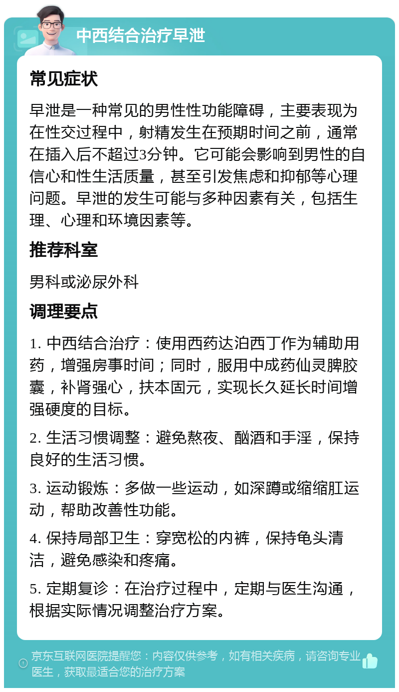 中西结合治疗早泄 常见症状 早泄是一种常见的男性性功能障碍，主要表现为在性交过程中，射精发生在预期时间之前，通常在插入后不超过3分钟。它可能会影响到男性的自信心和性生活质量，甚至引发焦虑和抑郁等心理问题。早泄的发生可能与多种因素有关，包括生理、心理和环境因素等。 推荐科室 男科或泌尿外科 调理要点 1. 中西结合治疗：使用西药达泊西丁作为辅助用药，增强房事时间；同时，服用中成药仙灵脾胶囊，补肾强心，扶本固元，实现长久延长时间增强硬度的目标。 2. 生活习惯调整：避免熬夜、酗酒和手淫，保持良好的生活习惯。 3. 运动锻炼：多做一些运动，如深蹲或缩缩肛运动，帮助改善性功能。 4. 保持局部卫生：穿宽松的内裤，保持龟头清洁，避免感染和疼痛。 5. 定期复诊：在治疗过程中，定期与医生沟通，根据实际情况调整治疗方案。