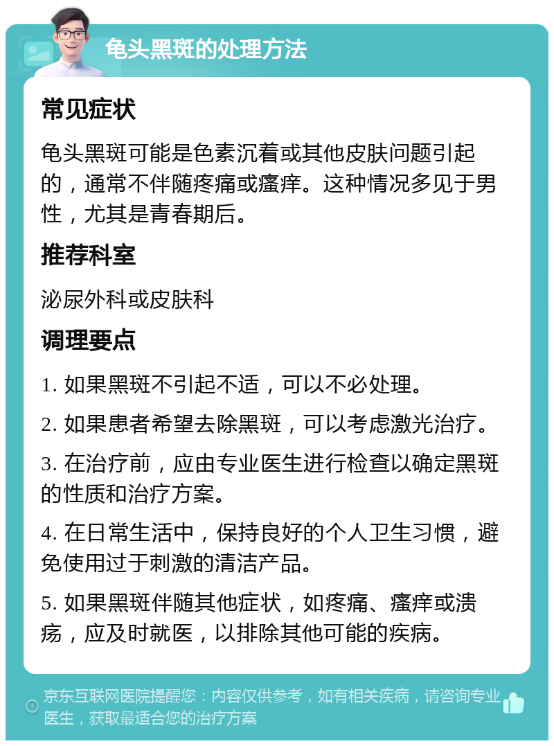 龟头黑斑的处理方法 常见症状 龟头黑斑可能是色素沉着或其他皮肤问题引起的，通常不伴随疼痛或瘙痒。这种情况多见于男性，尤其是青春期后。 推荐科室 泌尿外科或皮肤科 调理要点 1. 如果黑斑不引起不适，可以不必处理。 2. 如果患者希望去除黑斑，可以考虑激光治疗。 3. 在治疗前，应由专业医生进行检查以确定黑斑的性质和治疗方案。 4. 在日常生活中，保持良好的个人卫生习惯，避免使用过于刺激的清洁产品。 5. 如果黑斑伴随其他症状，如疼痛、瘙痒或溃疡，应及时就医，以排除其他可能的疾病。