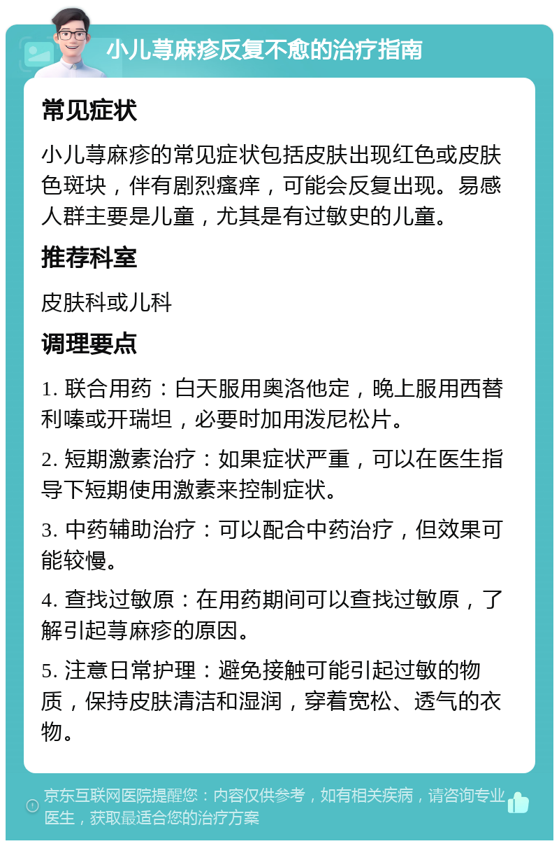 小儿荨麻疹反复不愈的治疗指南 常见症状 小儿荨麻疹的常见症状包括皮肤出现红色或皮肤色斑块，伴有剧烈瘙痒，可能会反复出现。易感人群主要是儿童，尤其是有过敏史的儿童。 推荐科室 皮肤科或儿科 调理要点 1. 联合用药：白天服用奥洛他定，晚上服用西替利嗪或开瑞坦，必要时加用泼尼松片。 2. 短期激素治疗：如果症状严重，可以在医生指导下短期使用激素来控制症状。 3. 中药辅助治疗：可以配合中药治疗，但效果可能较慢。 4. 查找过敏原：在用药期间可以查找过敏原，了解引起荨麻疹的原因。 5. 注意日常护理：避免接触可能引起过敏的物质，保持皮肤清洁和湿润，穿着宽松、透气的衣物。