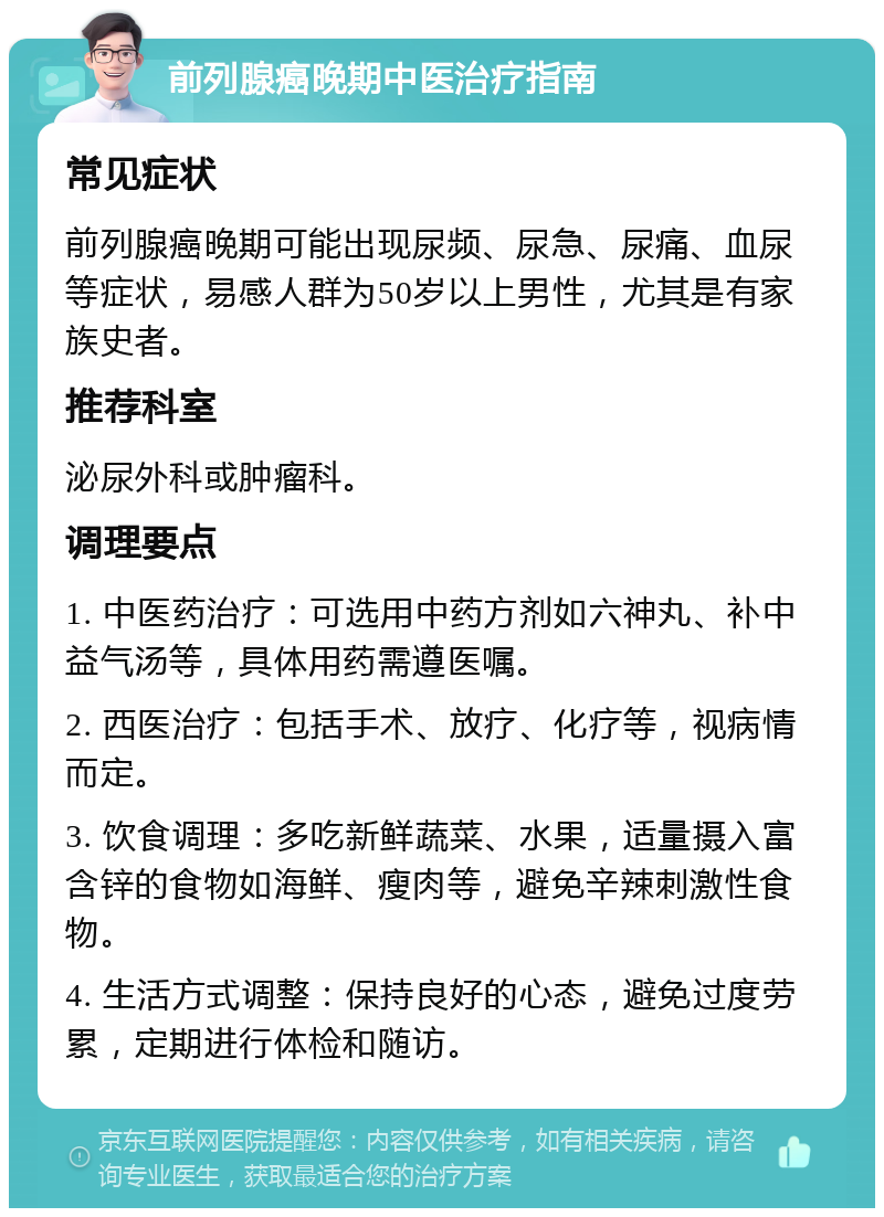 前列腺癌晚期中医治疗指南 常见症状 前列腺癌晚期可能出现尿频、尿急、尿痛、血尿等症状，易感人群为50岁以上男性，尤其是有家族史者。 推荐科室 泌尿外科或肿瘤科。 调理要点 1. 中医药治疗：可选用中药方剂如六神丸、补中益气汤等，具体用药需遵医嘱。 2. 西医治疗：包括手术、放疗、化疗等，视病情而定。 3. 饮食调理：多吃新鲜蔬菜、水果，适量摄入富含锌的食物如海鲜、瘦肉等，避免辛辣刺激性食物。 4. 生活方式调整：保持良好的心态，避免过度劳累，定期进行体检和随访。