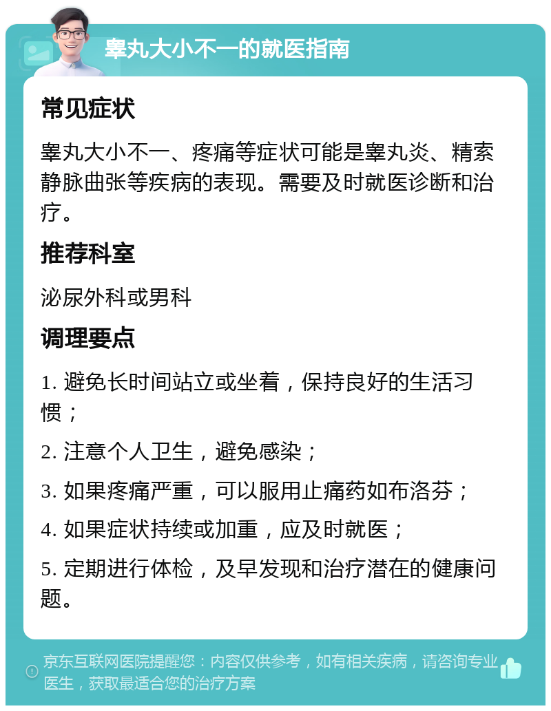 睾丸大小不一的就医指南 常见症状 睾丸大小不一、疼痛等症状可能是睾丸炎、精索静脉曲张等疾病的表现。需要及时就医诊断和治疗。 推荐科室 泌尿外科或男科 调理要点 1. 避免长时间站立或坐着，保持良好的生活习惯； 2. 注意个人卫生，避免感染； 3. 如果疼痛严重，可以服用止痛药如布洛芬； 4. 如果症状持续或加重，应及时就医； 5. 定期进行体检，及早发现和治疗潜在的健康问题。