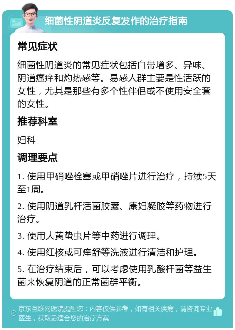 细菌性阴道炎反复发作的治疗指南 常见症状 细菌性阴道炎的常见症状包括白带增多、异味、阴道瘙痒和灼热感等。易感人群主要是性活跃的女性，尤其是那些有多个性伴侣或不使用安全套的女性。 推荐科室 妇科 调理要点 1. 使用甲硝唑栓塞或甲硝唑片进行治疗，持续5天至1周。 2. 使用阴道乳杆活菌胶囊、康妇凝胶等药物进行治疗。 3. 使用大黄蛰虫片等中药进行调理。 4. 使用红核或可痒舒等洗液进行清洁和护理。 5. 在治疗结束后，可以考虑使用乳酸杆菌等益生菌来恢复阴道的正常菌群平衡。