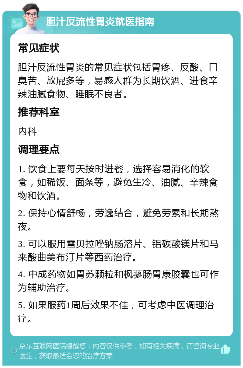 胆汁反流性胃炎就医指南 常见症状 胆汁反流性胃炎的常见症状包括胃疼、反酸、口臭苦、放屁多等，易感人群为长期饮酒、进食辛辣油腻食物、睡眠不良者。 推荐科室 内科 调理要点 1. 饮食上要每天按时进餐，选择容易消化的软食，如稀饭、面条等，避免生冷、油腻、辛辣食物和饮酒。 2. 保持心情舒畅，劳逸结合，避免劳累和长期熬夜。 3. 可以服用雷贝拉唑钠肠溶片、铝碳酸镁片和马来酸曲美布汀片等西药治疗。 4. 中成药物如胃苏颗粒和枫蓼肠胃康胶囊也可作为辅助治疗。 5. 如果服药1周后效果不佳，可考虑中医调理治疗。