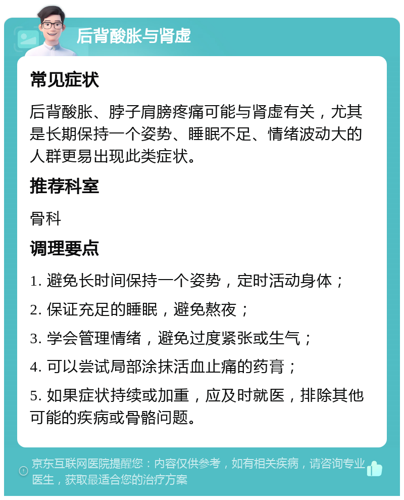 后背酸胀与肾虚 常见症状 后背酸胀、脖子肩膀疼痛可能与肾虚有关，尤其是长期保持一个姿势、睡眠不足、情绪波动大的人群更易出现此类症状。 推荐科室 骨科 调理要点 1. 避免长时间保持一个姿势，定时活动身体； 2. 保证充足的睡眠，避免熬夜； 3. 学会管理情绪，避免过度紧张或生气； 4. 可以尝试局部涂抹活血止痛的药膏； 5. 如果症状持续或加重，应及时就医，排除其他可能的疾病或骨骼问题。