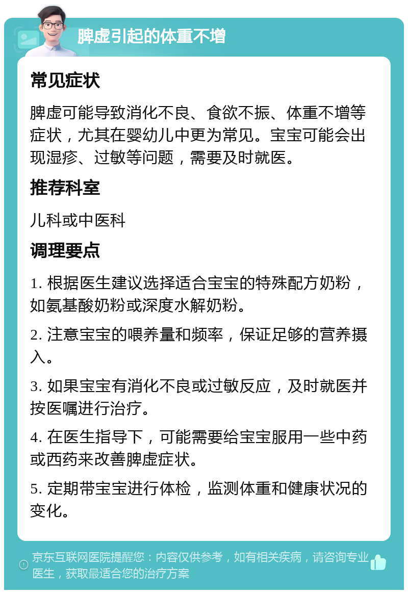 脾虚引起的体重不增 常见症状 脾虚可能导致消化不良、食欲不振、体重不增等症状，尤其在婴幼儿中更为常见。宝宝可能会出现湿疹、过敏等问题，需要及时就医。 推荐科室 儿科或中医科 调理要点 1. 根据医生建议选择适合宝宝的特殊配方奶粉，如氨基酸奶粉或深度水解奶粉。 2. 注意宝宝的喂养量和频率，保证足够的营养摄入。 3. 如果宝宝有消化不良或过敏反应，及时就医并按医嘱进行治疗。 4. 在医生指导下，可能需要给宝宝服用一些中药或西药来改善脾虚症状。 5. 定期带宝宝进行体检，监测体重和健康状况的变化。