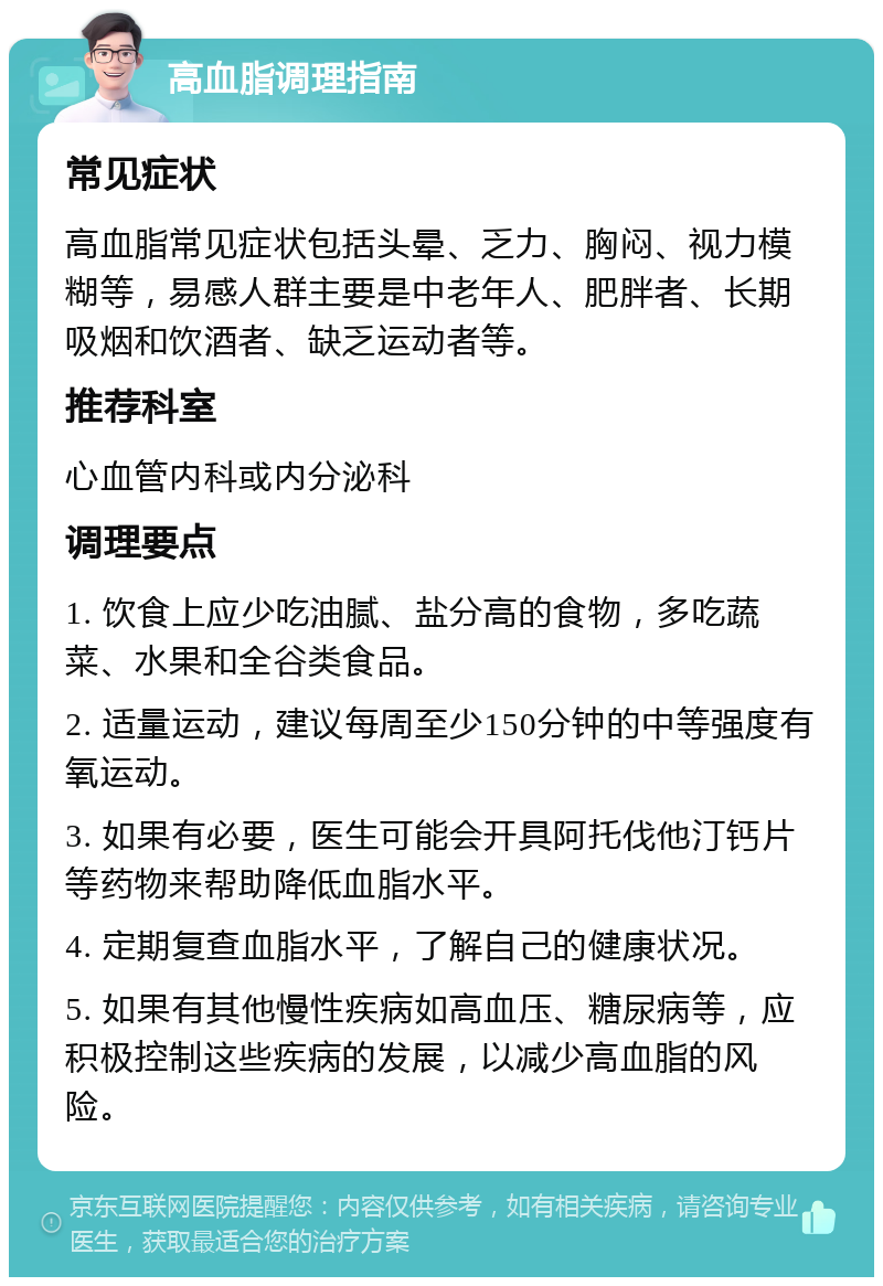 高血脂调理指南 常见症状 高血脂常见症状包括头晕、乏力、胸闷、视力模糊等，易感人群主要是中老年人、肥胖者、长期吸烟和饮酒者、缺乏运动者等。 推荐科室 心血管内科或内分泌科 调理要点 1. 饮食上应少吃油腻、盐分高的食物，多吃蔬菜、水果和全谷类食品。 2. 适量运动，建议每周至少150分钟的中等强度有氧运动。 3. 如果有必要，医生可能会开具阿托伐他汀钙片等药物来帮助降低血脂水平。 4. 定期复查血脂水平，了解自己的健康状况。 5. 如果有其他慢性疾病如高血压、糖尿病等，应积极控制这些疾病的发展，以减少高血脂的风险。