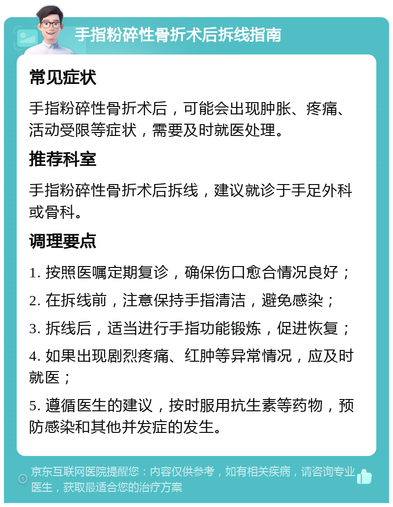 手指粉碎性骨折术后拆线指南 常见症状 手指粉碎性骨折术后，可能会出现肿胀、疼痛、活动受限等症状，需要及时就医处理。 推荐科室 手指粉碎性骨折术后拆线，建议就诊于手足外科或骨科。 调理要点 1. 按照医嘱定期复诊，确保伤口愈合情况良好； 2. 在拆线前，注意保持手指清洁，避免感染； 3. 拆线后，适当进行手指功能锻炼，促进恢复； 4. 如果出现剧烈疼痛、红肿等异常情况，应及时就医； 5. 遵循医生的建议，按时服用抗生素等药物，预防感染和其他并发症的发生。