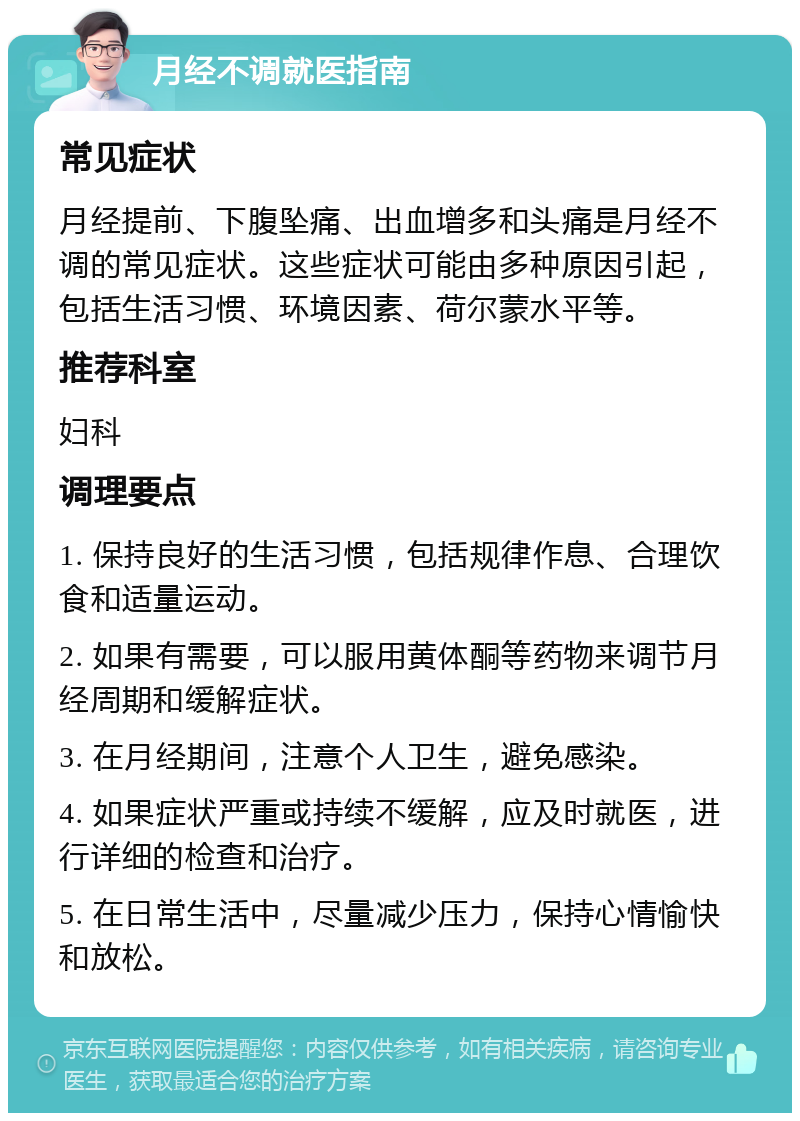 月经不调就医指南 常见症状 月经提前、下腹坠痛、出血增多和头痛是月经不调的常见症状。这些症状可能由多种原因引起，包括生活习惯、环境因素、荷尔蒙水平等。 推荐科室 妇科 调理要点 1. 保持良好的生活习惯，包括规律作息、合理饮食和适量运动。 2. 如果有需要，可以服用黄体酮等药物来调节月经周期和缓解症状。 3. 在月经期间，注意个人卫生，避免感染。 4. 如果症状严重或持续不缓解，应及时就医，进行详细的检查和治疗。 5. 在日常生活中，尽量减少压力，保持心情愉快和放松。