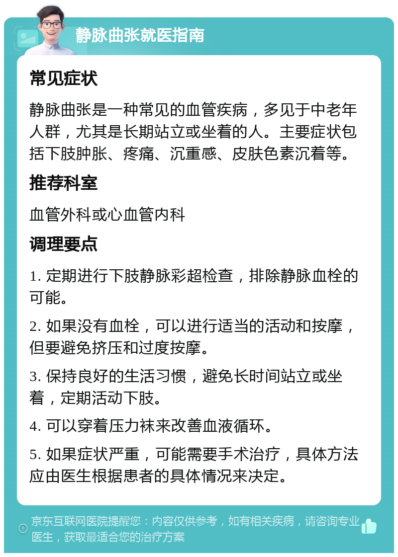 静脉曲张就医指南 常见症状 静脉曲张是一种常见的血管疾病，多见于中老年人群，尤其是长期站立或坐着的人。主要症状包括下肢肿胀、疼痛、沉重感、皮肤色素沉着等。 推荐科室 血管外科或心血管内科 调理要点 1. 定期进行下肢静脉彩超检查，排除静脉血栓的可能。 2. 如果没有血栓，可以进行适当的活动和按摩，但要避免挤压和过度按摩。 3. 保持良好的生活习惯，避免长时间站立或坐着，定期活动下肢。 4. 可以穿着压力袜来改善血液循环。 5. 如果症状严重，可能需要手术治疗，具体方法应由医生根据患者的具体情况来决定。