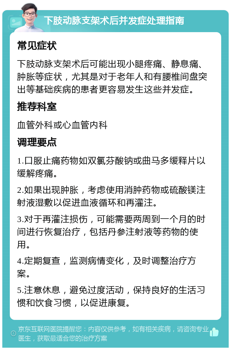 下肢动脉支架术后并发症处理指南 常见症状 下肢动脉支架术后可能出现小腿疼痛、静息痛、肿胀等症状，尤其是对于老年人和有腰椎间盘突出等基础疾病的患者更容易发生这些并发症。 推荐科室 血管外科或心血管内科 调理要点 1.口服止痛药物如双氯芬酸钠或曲马多缓释片以缓解疼痛。 2.如果出现肿胀，考虑使用消肿药物或硫酸镁注射液湿敷以促进血液循环和再灌注。 3.对于再灌注损伤，可能需要两周到一个月的时间进行恢复治疗，包括丹参注射液等药物的使用。 4.定期复查，监测病情变化，及时调整治疗方案。 5.注意休息，避免过度活动，保持良好的生活习惯和饮食习惯，以促进康复。