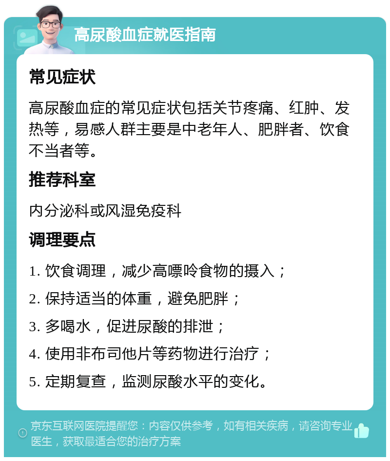 高尿酸血症就医指南 常见症状 高尿酸血症的常见症状包括关节疼痛、红肿、发热等，易感人群主要是中老年人、肥胖者、饮食不当者等。 推荐科室 内分泌科或风湿免疫科 调理要点 1. 饮食调理，减少高嘌呤食物的摄入； 2. 保持适当的体重，避免肥胖； 3. 多喝水，促进尿酸的排泄； 4. 使用非布司他片等药物进行治疗； 5. 定期复查，监测尿酸水平的变化。