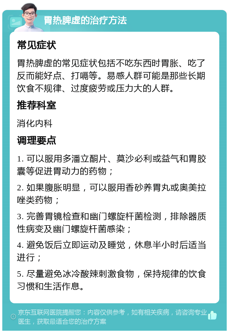 胃热脾虚的治疗方法 常见症状 胃热脾虚的常见症状包括不吃东西时胃胀、吃了反而能好点、打嗝等。易感人群可能是那些长期饮食不规律、过度疲劳或压力大的人群。 推荐科室 消化内科 调理要点 1. 可以服用多潘立酮片、莫沙必利或益气和胃胶囊等促进胃动力的药物； 2. 如果腹胀明显，可以服用香砂养胃丸或奥美拉唑类药物； 3. 完善胃镜检查和幽门螺旋杆菌检测，排除器质性病变及幽门螺旋杆菌感染； 4. 避免饭后立即运动及睡觉，休息半小时后适当进行； 5. 尽量避免冰冷酸辣刺激食物，保持规律的饮食习惯和生活作息。