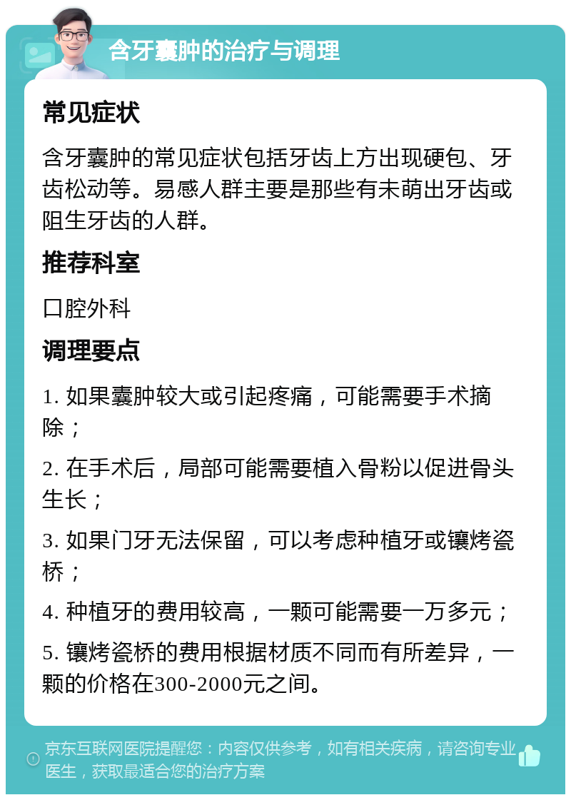 含牙囊肿的治疗与调理 常见症状 含牙囊肿的常见症状包括牙齿上方出现硬包、牙齿松动等。易感人群主要是那些有未萌出牙齿或阻生牙齿的人群。 推荐科室 口腔外科 调理要点 1. 如果囊肿较大或引起疼痛，可能需要手术摘除； 2. 在手术后，局部可能需要植入骨粉以促进骨头生长； 3. 如果门牙无法保留，可以考虑种植牙或镶烤瓷桥； 4. 种植牙的费用较高，一颗可能需要一万多元； 5. 镶烤瓷桥的费用根据材质不同而有所差异，一颗的价格在300-2000元之间。