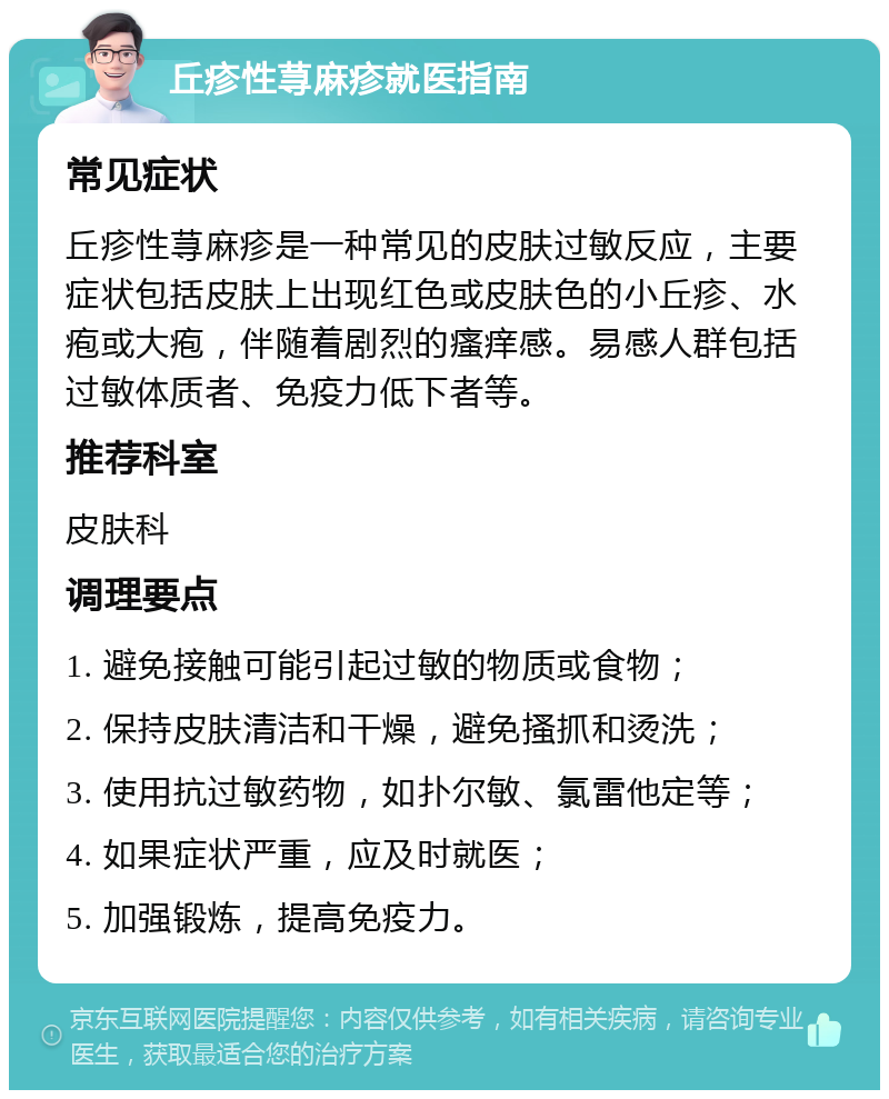 丘疹性荨麻疹就医指南 常见症状 丘疹性荨麻疹是一种常见的皮肤过敏反应，主要症状包括皮肤上出现红色或皮肤色的小丘疹、水疱或大疱，伴随着剧烈的瘙痒感。易感人群包括过敏体质者、免疫力低下者等。 推荐科室 皮肤科 调理要点 1. 避免接触可能引起过敏的物质或食物； 2. 保持皮肤清洁和干燥，避免搔抓和烫洗； 3. 使用抗过敏药物，如扑尔敏、氯雷他定等； 4. 如果症状严重，应及时就医； 5. 加强锻炼，提高免疫力。