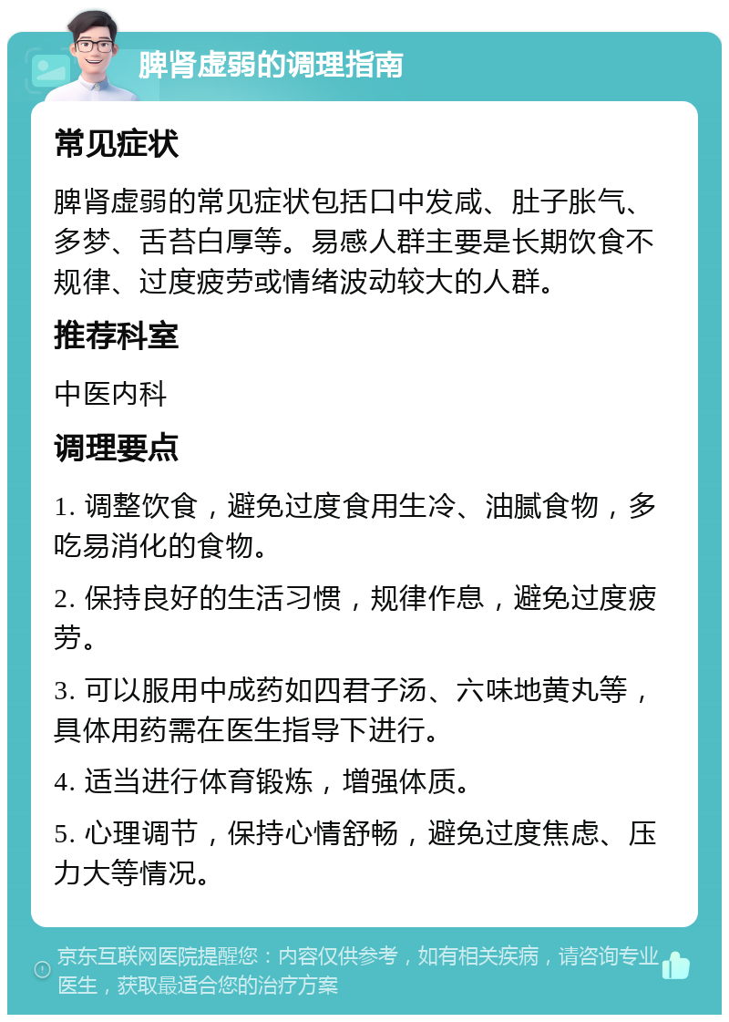 脾肾虚弱的调理指南 常见症状 脾肾虚弱的常见症状包括口中发咸、肚子胀气、多梦、舌苔白厚等。易感人群主要是长期饮食不规律、过度疲劳或情绪波动较大的人群。 推荐科室 中医内科 调理要点 1. 调整饮食，避免过度食用生冷、油腻食物，多吃易消化的食物。 2. 保持良好的生活习惯，规律作息，避免过度疲劳。 3. 可以服用中成药如四君子汤、六味地黄丸等，具体用药需在医生指导下进行。 4. 适当进行体育锻炼，增强体质。 5. 心理调节，保持心情舒畅，避免过度焦虑、压力大等情况。