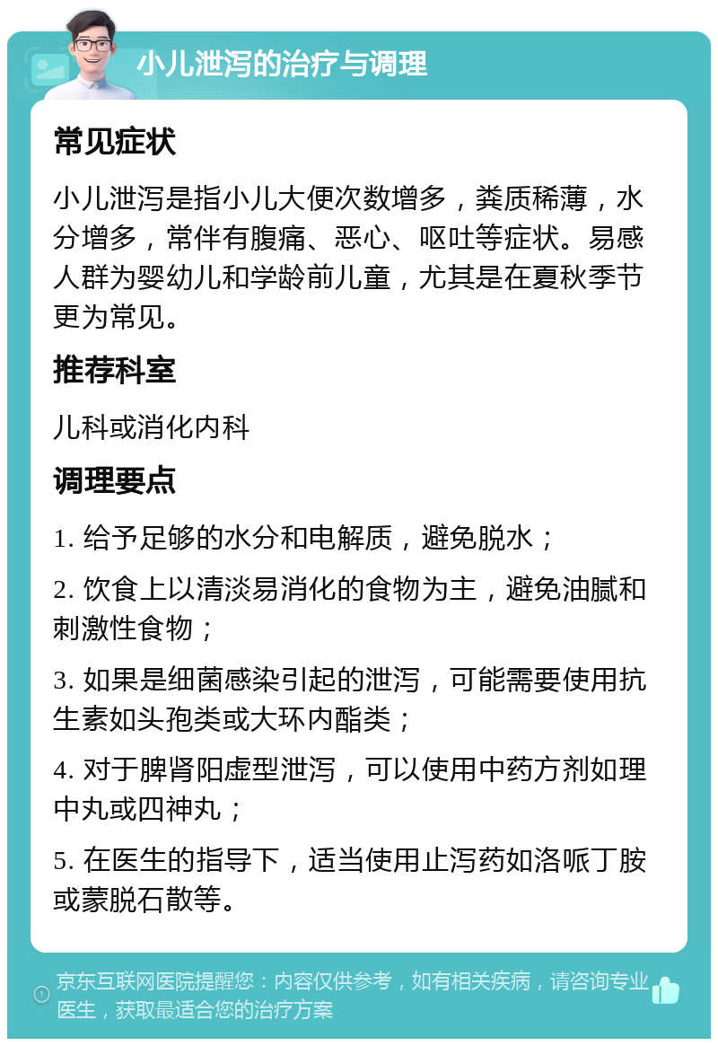 小儿泄泻的治疗与调理 常见症状 小儿泄泻是指小儿大便次数增多，粪质稀薄，水分增多，常伴有腹痛、恶心、呕吐等症状。易感人群为婴幼儿和学龄前儿童，尤其是在夏秋季节更为常见。 推荐科室 儿科或消化内科 调理要点 1. 给予足够的水分和电解质，避免脱水； 2. 饮食上以清淡易消化的食物为主，避免油腻和刺激性食物； 3. 如果是细菌感染引起的泄泻，可能需要使用抗生素如头孢类或大环内酯类； 4. 对于脾肾阳虚型泄泻，可以使用中药方剂如理中丸或四神丸； 5. 在医生的指导下，适当使用止泻药如洛哌丁胺或蒙脱石散等。