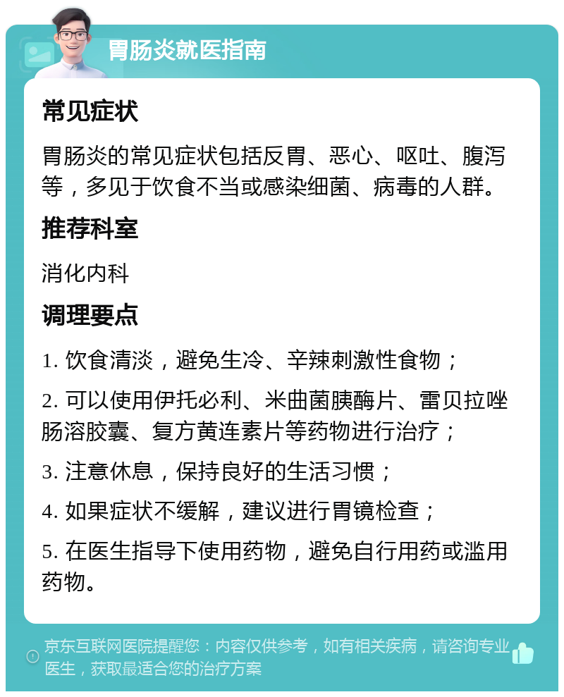 胃肠炎就医指南 常见症状 胃肠炎的常见症状包括反胃、恶心、呕吐、腹泻等，多见于饮食不当或感染细菌、病毒的人群。 推荐科室 消化内科 调理要点 1. 饮食清淡，避免生冷、辛辣刺激性食物； 2. 可以使用伊托必利、米曲菌胰酶片、雷贝拉唑肠溶胶囊、复方黄连素片等药物进行治疗； 3. 注意休息，保持良好的生活习惯； 4. 如果症状不缓解，建议进行胃镜检查； 5. 在医生指导下使用药物，避免自行用药或滥用药物。