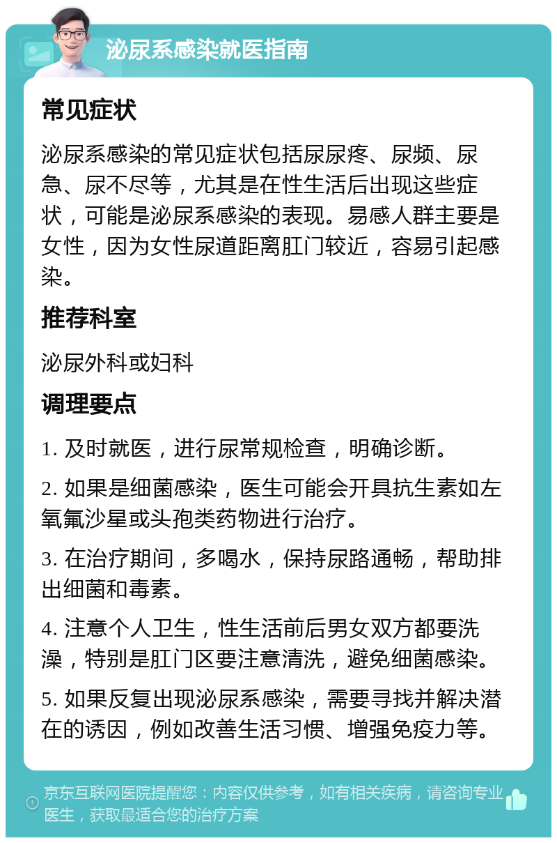 泌尿系感染就医指南 常见症状 泌尿系感染的常见症状包括尿尿疼、尿频、尿急、尿不尽等，尤其是在性生活后出现这些症状，可能是泌尿系感染的表现。易感人群主要是女性，因为女性尿道距离肛门较近，容易引起感染。 推荐科室 泌尿外科或妇科 调理要点 1. 及时就医，进行尿常规检查，明确诊断。 2. 如果是细菌感染，医生可能会开具抗生素如左氧氟沙星或头孢类药物进行治疗。 3. 在治疗期间，多喝水，保持尿路通畅，帮助排出细菌和毒素。 4. 注意个人卫生，性生活前后男女双方都要洗澡，特别是肛门区要注意清洗，避免细菌感染。 5. 如果反复出现泌尿系感染，需要寻找并解决潜在的诱因，例如改善生活习惯、增强免疫力等。