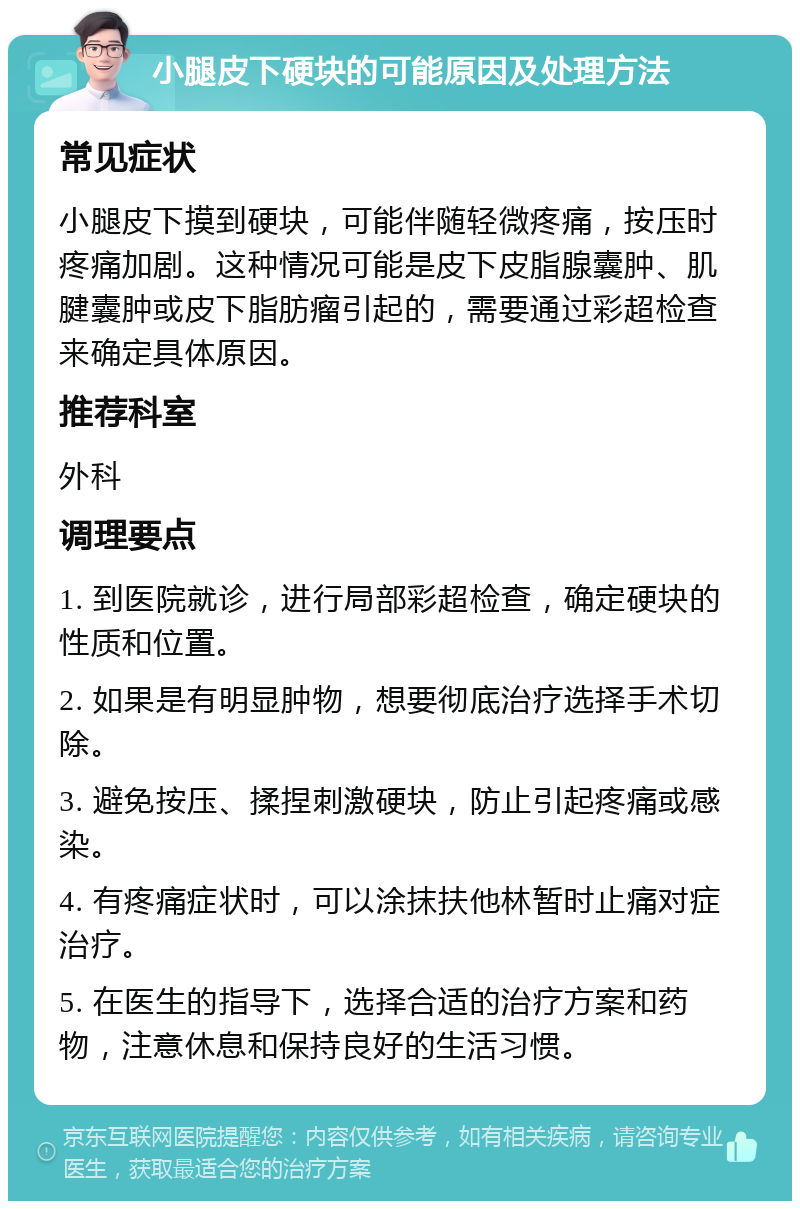 小腿皮下硬块的可能原因及处理方法 常见症状 小腿皮下摸到硬块，可能伴随轻微疼痛，按压时疼痛加剧。这种情况可能是皮下皮脂腺囊肿、肌腱囊肿或皮下脂肪瘤引起的，需要通过彩超检查来确定具体原因。 推荐科室 外科 调理要点 1. 到医院就诊，进行局部彩超检查，确定硬块的性质和位置。 2. 如果是有明显肿物，想要彻底治疗选择手术切除。 3. 避免按压、揉捏刺激硬块，防止引起疼痛或感染。 4. 有疼痛症状时，可以涂抹扶他林暂时止痛对症治疗。 5. 在医生的指导下，选择合适的治疗方案和药物，注意休息和保持良好的生活习惯。