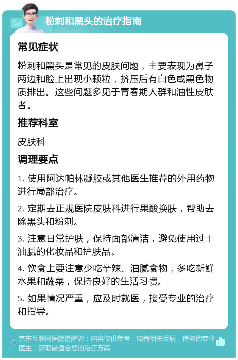 粉刺和黑头的治疗指南 常见症状 粉刺和黑头是常见的皮肤问题，主要表现为鼻子两边和脸上出现小颗粒，挤压后有白色或黑色物质排出。这些问题多见于青春期人群和油性皮肤者。 推荐科室 皮肤科 调理要点 1. 使用阿达帕林凝胶或其他医生推荐的外用药物进行局部治疗。 2. 定期去正规医院皮肤科进行果酸换肤，帮助去除黑头和粉刺。 3. 注意日常护肤，保持面部清洁，避免使用过于油腻的化妆品和护肤品。 4. 饮食上要注意少吃辛辣、油腻食物，多吃新鲜水果和蔬菜，保持良好的生活习惯。 5. 如果情况严重，应及时就医，接受专业的治疗和指导。