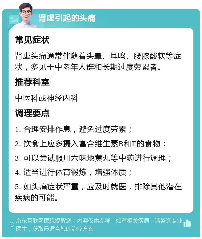 肾虚引起的头痛 常见症状 肾虚头痛通常伴随着头晕、耳鸣、腰膝酸软等症状，多见于中老年人群和长期过度劳累者。 推荐科室 中医科或神经内科 调理要点 1. 合理安排作息，避免过度劳累； 2. 饮食上应多摄入富含维生素B和E的食物； 3. 可以尝试服用六味地黄丸等中药进行调理； 4. 适当进行体育锻炼，增强体质； 5. 如头痛症状严重，应及时就医，排除其他潜在疾病的可能。