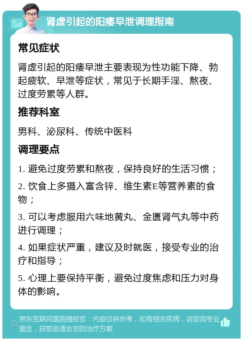 肾虚引起的阳痿早泄调理指南 常见症状 肾虚引起的阳痿早泄主要表现为性功能下降、勃起疲软、早泄等症状，常见于长期手淫、熬夜、过度劳累等人群。 推荐科室 男科、泌尿科、传统中医科 调理要点 1. 避免过度劳累和熬夜，保持良好的生活习惯； 2. 饮食上多摄入富含锌、维生素E等营养素的食物； 3. 可以考虑服用六味地黄丸、金匮肾气丸等中药进行调理； 4. 如果症状严重，建议及时就医，接受专业的治疗和指导； 5. 心理上要保持平衡，避免过度焦虑和压力对身体的影响。