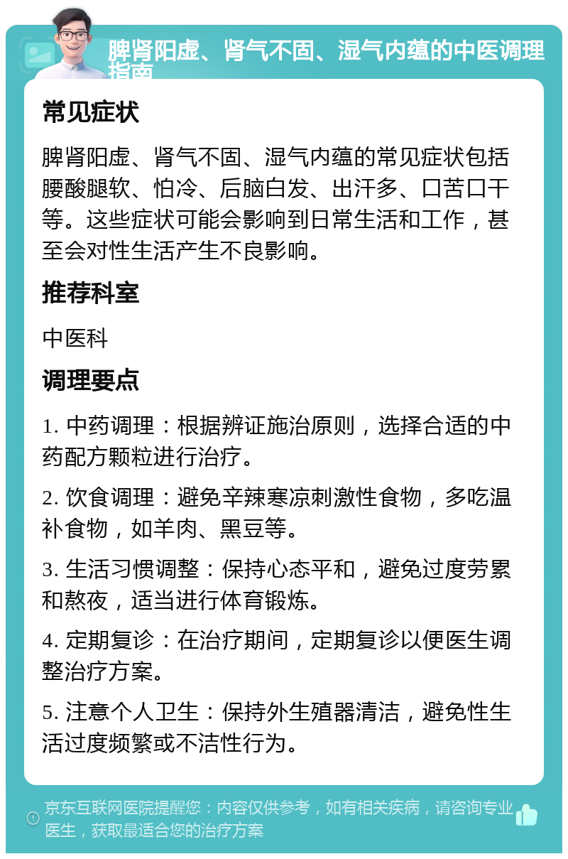 脾肾阳虚、肾气不固、湿气内蕴的中医调理指南 常见症状 脾肾阳虚、肾气不固、湿气内蕴的常见症状包括腰酸腿软、怕冷、后脑白发、出汗多、口苦口干等。这些症状可能会影响到日常生活和工作，甚至会对性生活产生不良影响。 推荐科室 中医科 调理要点 1. 中药调理：根据辨证施治原则，选择合适的中药配方颗粒进行治疗。 2. 饮食调理：避免辛辣寒凉刺激性食物，多吃温补食物，如羊肉、黑豆等。 3. 生活习惯调整：保持心态平和，避免过度劳累和熬夜，适当进行体育锻炼。 4. 定期复诊：在治疗期间，定期复诊以便医生调整治疗方案。 5. 注意个人卫生：保持外生殖器清洁，避免性生活过度频繁或不洁性行为。