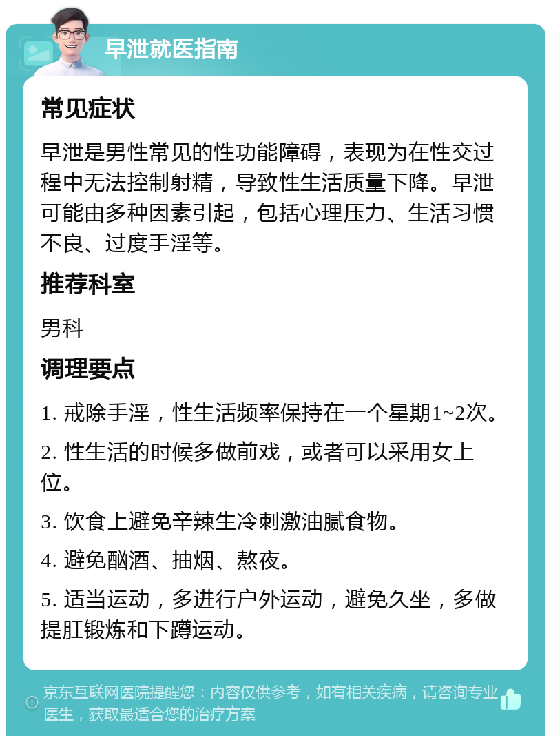 早泄就医指南 常见症状 早泄是男性常见的性功能障碍，表现为在性交过程中无法控制射精，导致性生活质量下降。早泄可能由多种因素引起，包括心理压力、生活习惯不良、过度手淫等。 推荐科室 男科 调理要点 1. 戒除手淫，性生活频率保持在一个星期1~2次。 2. 性生活的时候多做前戏，或者可以采用女上位。 3. 饮食上避免辛辣生冷刺激油腻食物。 4. 避免酗酒、抽烟、熬夜。 5. 适当运动，多进行户外运动，避免久坐，多做提肛锻炼和下蹲运动。