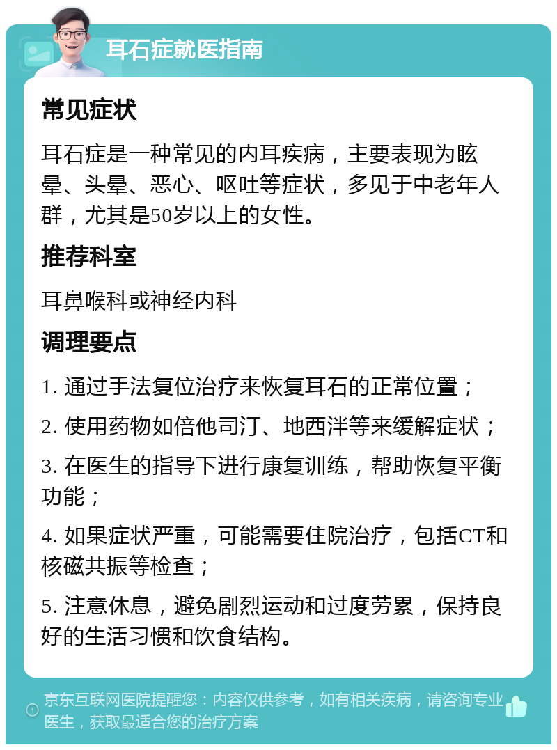 耳石症就医指南 常见症状 耳石症是一种常见的内耳疾病，主要表现为眩晕、头晕、恶心、呕吐等症状，多见于中老年人群，尤其是50岁以上的女性。 推荐科室 耳鼻喉科或神经内科 调理要点 1. 通过手法复位治疗来恢复耳石的正常位置； 2. 使用药物如倍他司汀、地西泮等来缓解症状； 3. 在医生的指导下进行康复训练，帮助恢复平衡功能； 4. 如果症状严重，可能需要住院治疗，包括CT和核磁共振等检查； 5. 注意休息，避免剧烈运动和过度劳累，保持良好的生活习惯和饮食结构。