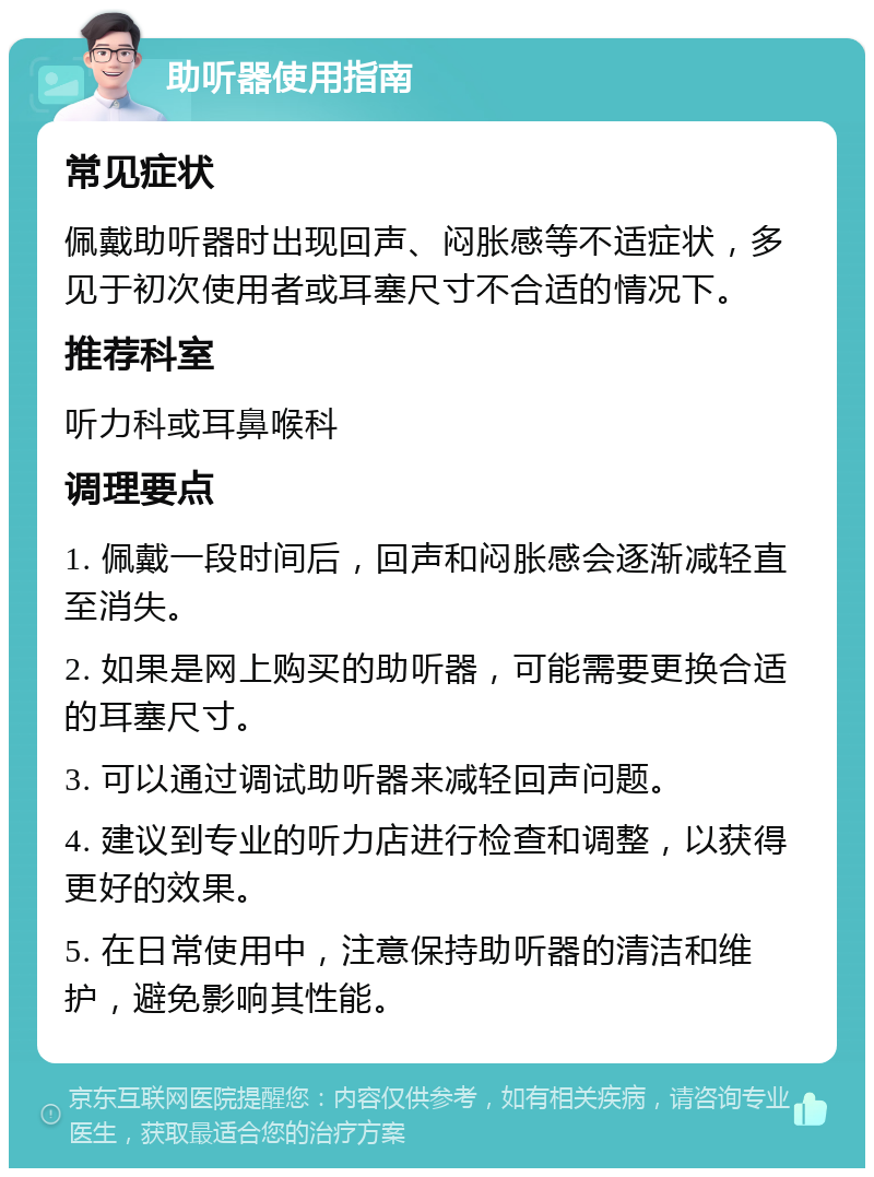 助听器使用指南 常见症状 佩戴助听器时出现回声、闷胀感等不适症状，多见于初次使用者或耳塞尺寸不合适的情况下。 推荐科室 听力科或耳鼻喉科 调理要点 1. 佩戴一段时间后，回声和闷胀感会逐渐减轻直至消失。 2. 如果是网上购买的助听器，可能需要更换合适的耳塞尺寸。 3. 可以通过调试助听器来减轻回声问题。 4. 建议到专业的听力店进行检查和调整，以获得更好的效果。 5. 在日常使用中，注意保持助听器的清洁和维护，避免影响其性能。