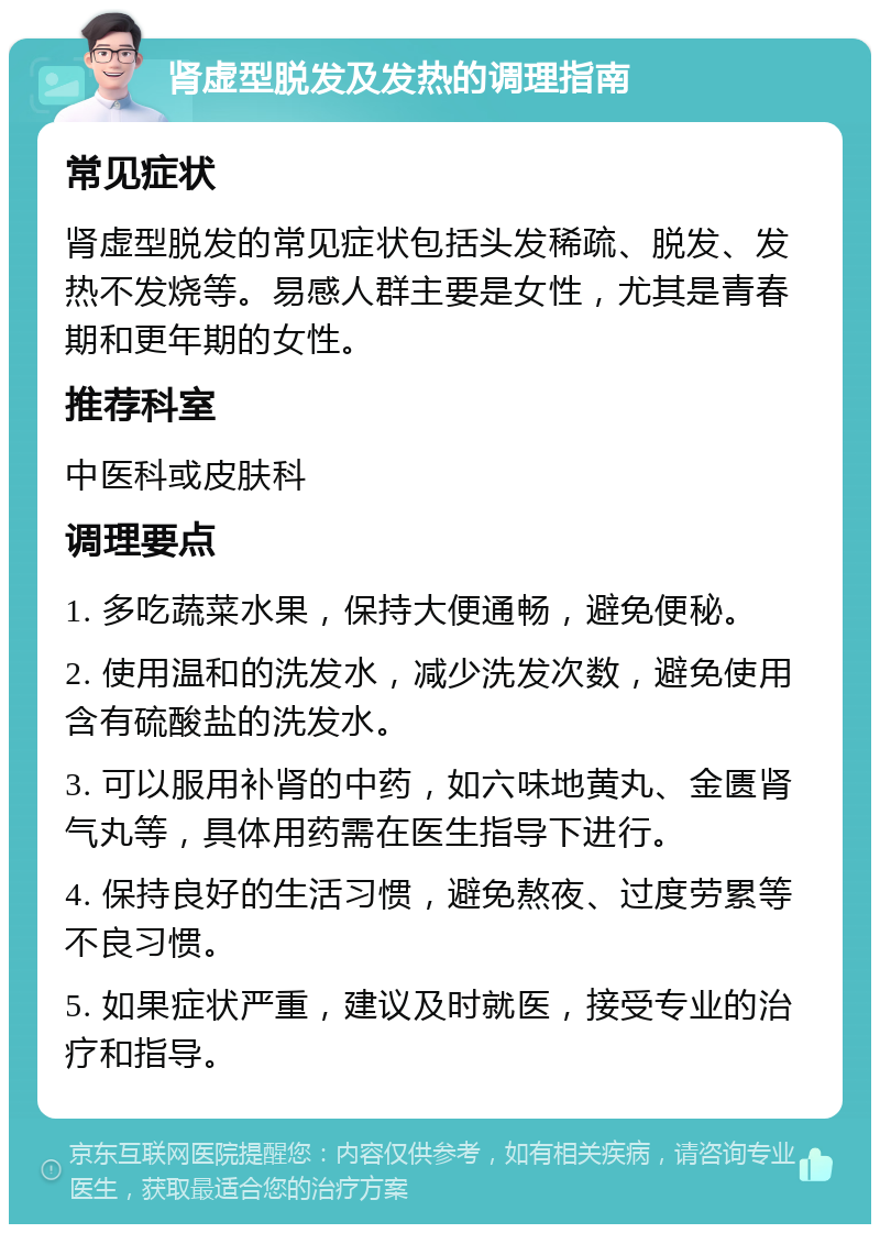 肾虚型脱发及发热的调理指南 常见症状 肾虚型脱发的常见症状包括头发稀疏、脱发、发热不发烧等。易感人群主要是女性，尤其是青春期和更年期的女性。 推荐科室 中医科或皮肤科 调理要点 1. 多吃蔬菜水果，保持大便通畅，避免便秘。 2. 使用温和的洗发水，减少洗发次数，避免使用含有硫酸盐的洗发水。 3. 可以服用补肾的中药，如六味地黄丸、金匮肾气丸等，具体用药需在医生指导下进行。 4. 保持良好的生活习惯，避免熬夜、过度劳累等不良习惯。 5. 如果症状严重，建议及时就医，接受专业的治疗和指导。