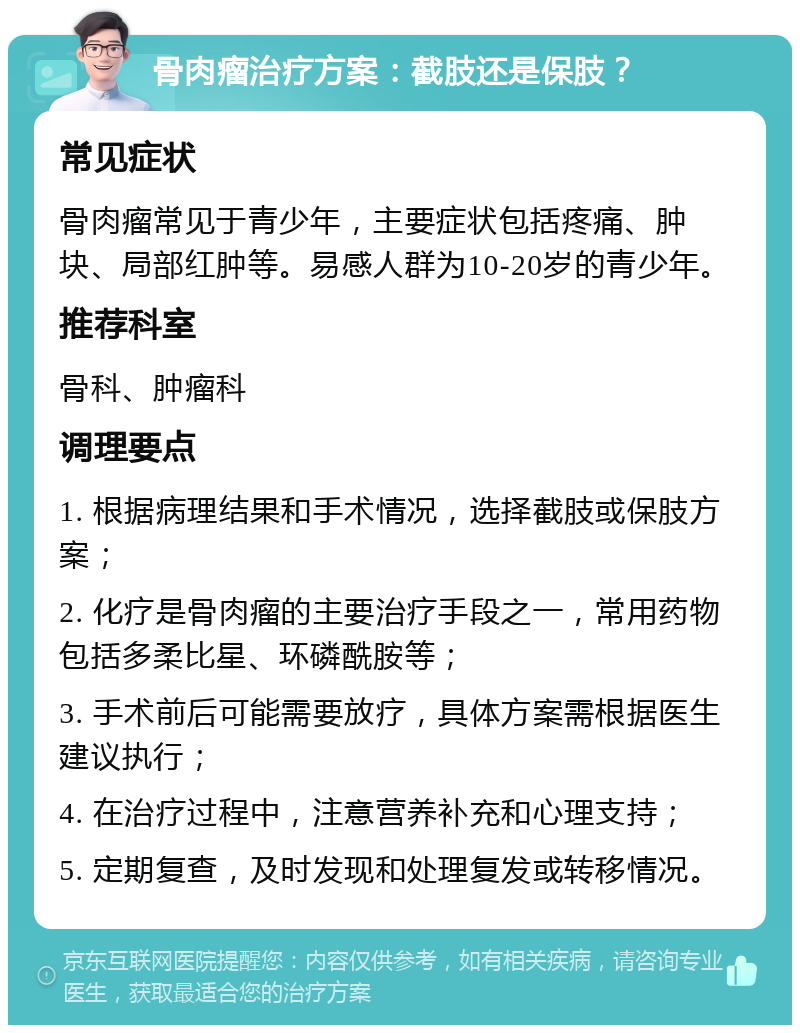 骨肉瘤治疗方案：截肢还是保肢？ 常见症状 骨肉瘤常见于青少年，主要症状包括疼痛、肿块、局部红肿等。易感人群为10-20岁的青少年。 推荐科室 骨科、肿瘤科 调理要点 1. 根据病理结果和手术情况，选择截肢或保肢方案； 2. 化疗是骨肉瘤的主要治疗手段之一，常用药物包括多柔比星、环磷酰胺等； 3. 手术前后可能需要放疗，具体方案需根据医生建议执行； 4. 在治疗过程中，注意营养补充和心理支持； 5. 定期复查，及时发现和处理复发或转移情况。