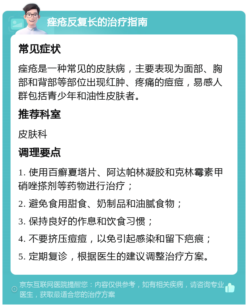 痤疮反复长的治疗指南 常见症状 痤疮是一种常见的皮肤病，主要表现为面部、胸部和背部等部位出现红肿、疼痛的痘痘，易感人群包括青少年和油性皮肤者。 推荐科室 皮肤科 调理要点 1. 使用百癣夏塔片、阿达帕林凝胶和克林霉素甲硝唑搽剂等药物进行治疗； 2. 避免食用甜食、奶制品和油腻食物； 3. 保持良好的作息和饮食习惯； 4. 不要挤压痘痘，以免引起感染和留下疤痕； 5. 定期复诊，根据医生的建议调整治疗方案。