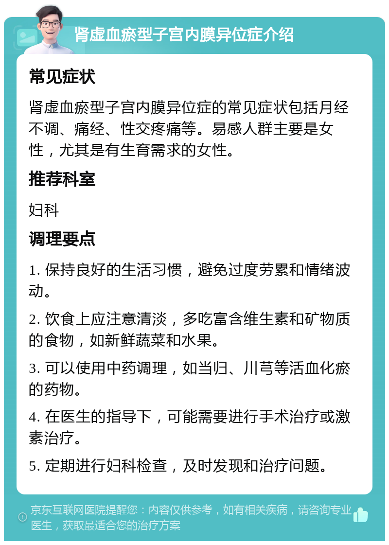 肾虚血瘀型子宫内膜异位症介绍 常见症状 肾虚血瘀型子宫内膜异位症的常见症状包括月经不调、痛经、性交疼痛等。易感人群主要是女性，尤其是有生育需求的女性。 推荐科室 妇科 调理要点 1. 保持良好的生活习惯，避免过度劳累和情绪波动。 2. 饮食上应注意清淡，多吃富含维生素和矿物质的食物，如新鲜蔬菜和水果。 3. 可以使用中药调理，如当归、川芎等活血化瘀的药物。 4. 在医生的指导下，可能需要进行手术治疗或激素治疗。 5. 定期进行妇科检查，及时发现和治疗问题。