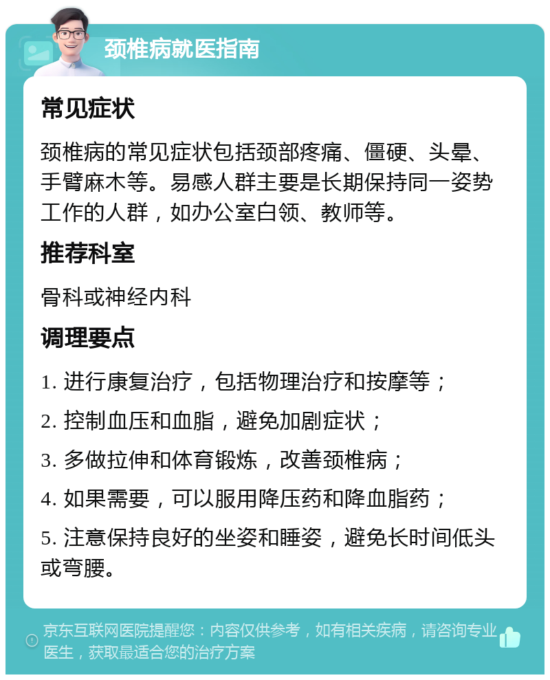 颈椎病就医指南 常见症状 颈椎病的常见症状包括颈部疼痛、僵硬、头晕、手臂麻木等。易感人群主要是长期保持同一姿势工作的人群，如办公室白领、教师等。 推荐科室 骨科或神经内科 调理要点 1. 进行康复治疗，包括物理治疗和按摩等； 2. 控制血压和血脂，避免加剧症状； 3. 多做拉伸和体育锻炼，改善颈椎病； 4. 如果需要，可以服用降压药和降血脂药； 5. 注意保持良好的坐姿和睡姿，避免长时间低头或弯腰。