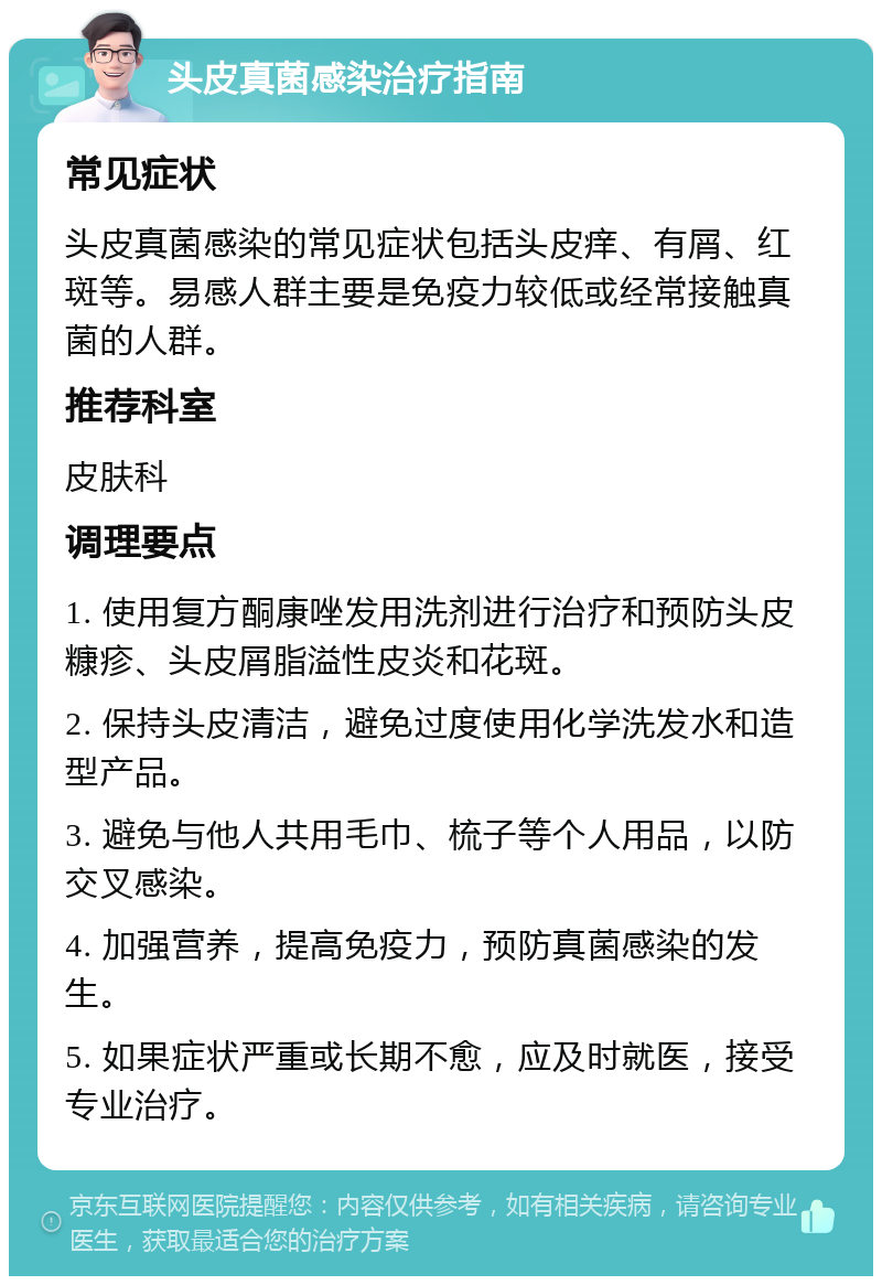 头皮真菌感染治疗指南 常见症状 头皮真菌感染的常见症状包括头皮痒、有屑、红斑等。易感人群主要是免疫力较低或经常接触真菌的人群。 推荐科室 皮肤科 调理要点 1. 使用复方酮康唑发用洗剂进行治疗和预防头皮糠疹、头皮屑脂溢性皮炎和花斑。 2. 保持头皮清洁，避免过度使用化学洗发水和造型产品。 3. 避免与他人共用毛巾、梳子等个人用品，以防交叉感染。 4. 加强营养，提高免疫力，预防真菌感染的发生。 5. 如果症状严重或长期不愈，应及时就医，接受专业治疗。