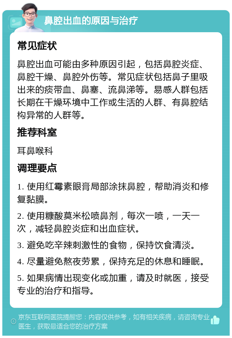 鼻腔出血的原因与治疗 常见症状 鼻腔出血可能由多种原因引起，包括鼻腔炎症、鼻腔干燥、鼻腔外伤等。常见症状包括鼻子里吸出来的痰带血、鼻塞、流鼻涕等。易感人群包括长期在干燥环境中工作或生活的人群、有鼻腔结构异常的人群等。 推荐科室 耳鼻喉科 调理要点 1. 使用红霉素眼膏局部涂抹鼻腔，帮助消炎和修复黏膜。 2. 使用糠酸莫米松喷鼻剂，每次一喷，一天一次，减轻鼻腔炎症和出血症状。 3. 避免吃辛辣刺激性的食物，保持饮食清淡。 4. 尽量避免熬夜劳累，保持充足的休息和睡眠。 5. 如果病情出现变化或加重，请及时就医，接受专业的治疗和指导。