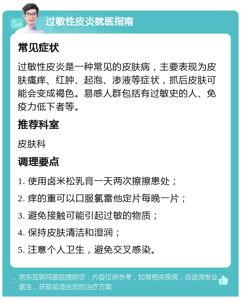 过敏性皮炎就医指南 常见症状 过敏性皮炎是一种常见的皮肤病，主要表现为皮肤瘙痒、红肿、起泡、渗液等症状，抓后皮肤可能会变成褐色。易感人群包括有过敏史的人、免疫力低下者等。 推荐科室 皮肤科 调理要点 1. 使用卤米松乳膏一天两次擦擦患处； 2. 痒的重可以口服氯雷他定片每晚一片； 3. 避免接触可能引起过敏的物质； 4. 保持皮肤清洁和湿润； 5. 注意个人卫生，避免交叉感染。