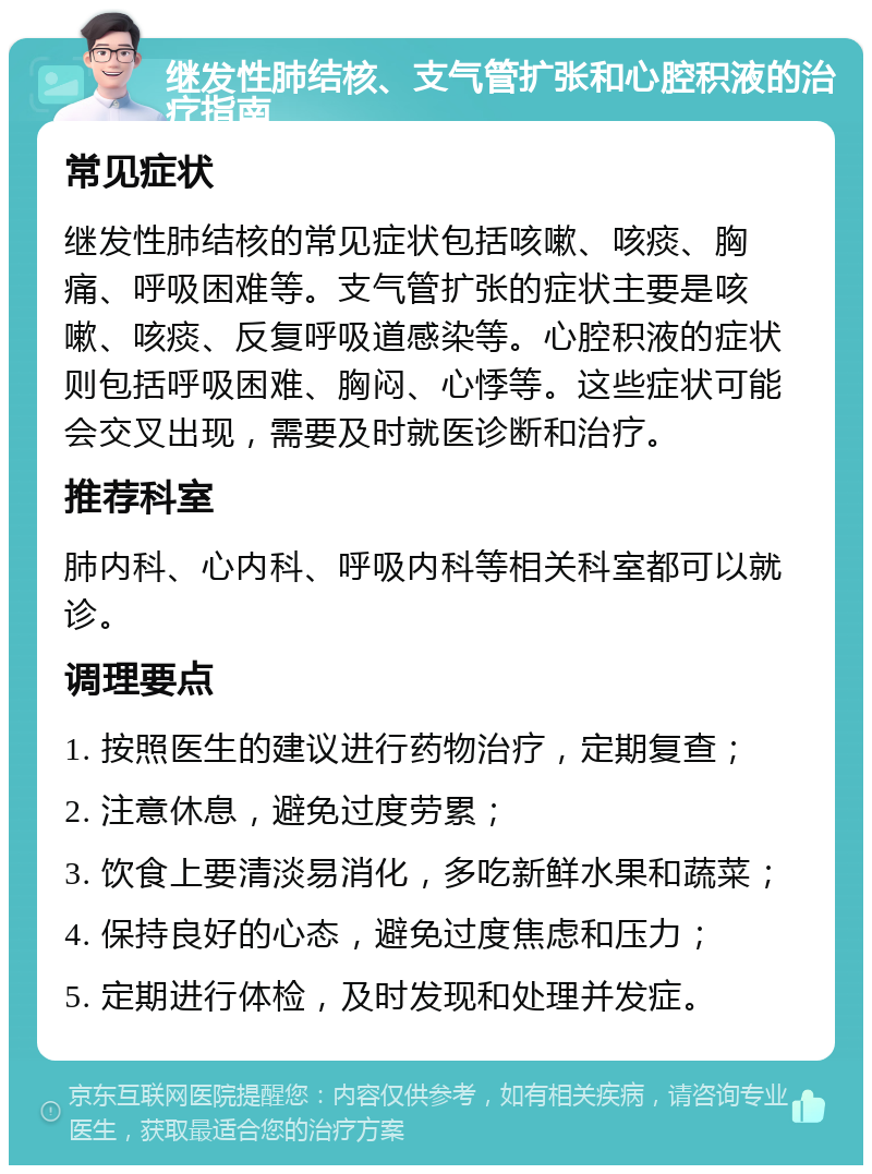 继发性肺结核、支气管扩张和心腔积液的治疗指南 常见症状 继发性肺结核的常见症状包括咳嗽、咳痰、胸痛、呼吸困难等。支气管扩张的症状主要是咳嗽、咳痰、反复呼吸道感染等。心腔积液的症状则包括呼吸困难、胸闷、心悸等。这些症状可能会交叉出现，需要及时就医诊断和治疗。 推荐科室 肺内科、心内科、呼吸内科等相关科室都可以就诊。 调理要点 1. 按照医生的建议进行药物治疗，定期复查； 2. 注意休息，避免过度劳累； 3. 饮食上要清淡易消化，多吃新鲜水果和蔬菜； 4. 保持良好的心态，避免过度焦虑和压力； 5. 定期进行体检，及时发现和处理并发症。