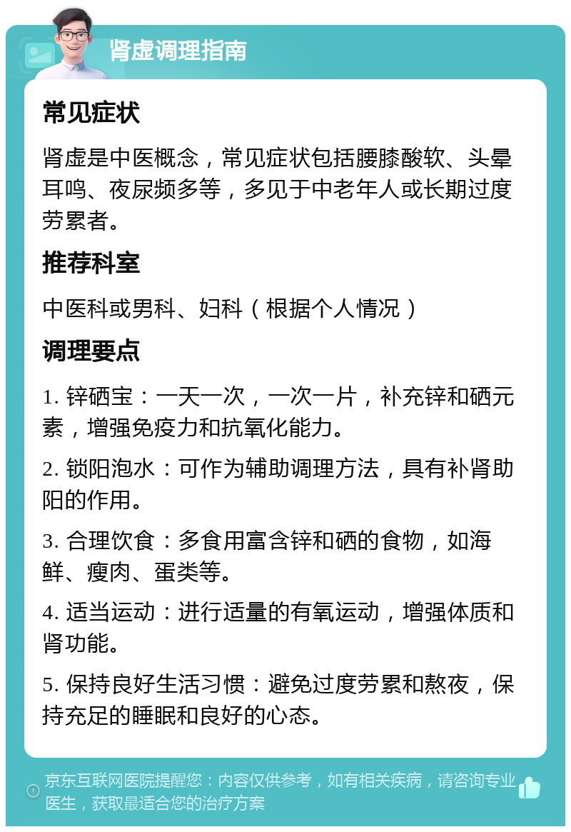 肾虚调理指南 常见症状 肾虚是中医概念，常见症状包括腰膝酸软、头晕耳鸣、夜尿频多等，多见于中老年人或长期过度劳累者。 推荐科室 中医科或男科、妇科（根据个人情况） 调理要点 1. 锌硒宝：一天一次，一次一片，补充锌和硒元素，增强免疫力和抗氧化能力。 2. 锁阳泡水：可作为辅助调理方法，具有补肾助阳的作用。 3. 合理饮食：多食用富含锌和硒的食物，如海鲜、瘦肉、蛋类等。 4. 适当运动：进行适量的有氧运动，增强体质和肾功能。 5. 保持良好生活习惯：避免过度劳累和熬夜，保持充足的睡眠和良好的心态。