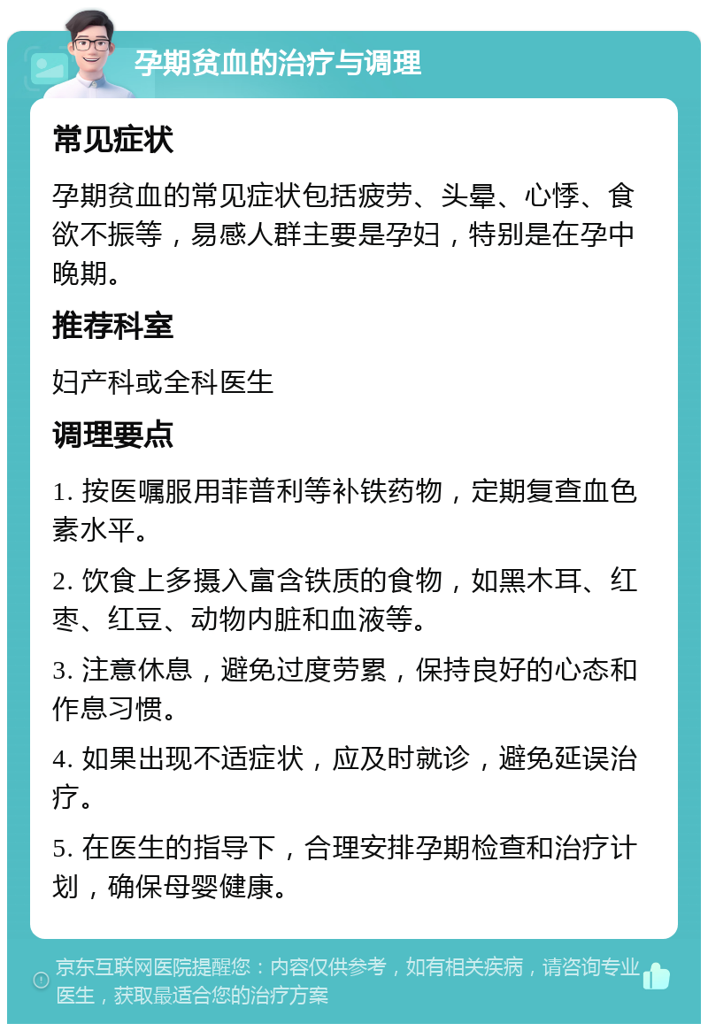 孕期贫血的治疗与调理 常见症状 孕期贫血的常见症状包括疲劳、头晕、心悸、食欲不振等，易感人群主要是孕妇，特别是在孕中晚期。 推荐科室 妇产科或全科医生 调理要点 1. 按医嘱服用菲普利等补铁药物，定期复查血色素水平。 2. 饮食上多摄入富含铁质的食物，如黑木耳、红枣、红豆、动物内脏和血液等。 3. 注意休息，避免过度劳累，保持良好的心态和作息习惯。 4. 如果出现不适症状，应及时就诊，避免延误治疗。 5. 在医生的指导下，合理安排孕期检查和治疗计划，确保母婴健康。